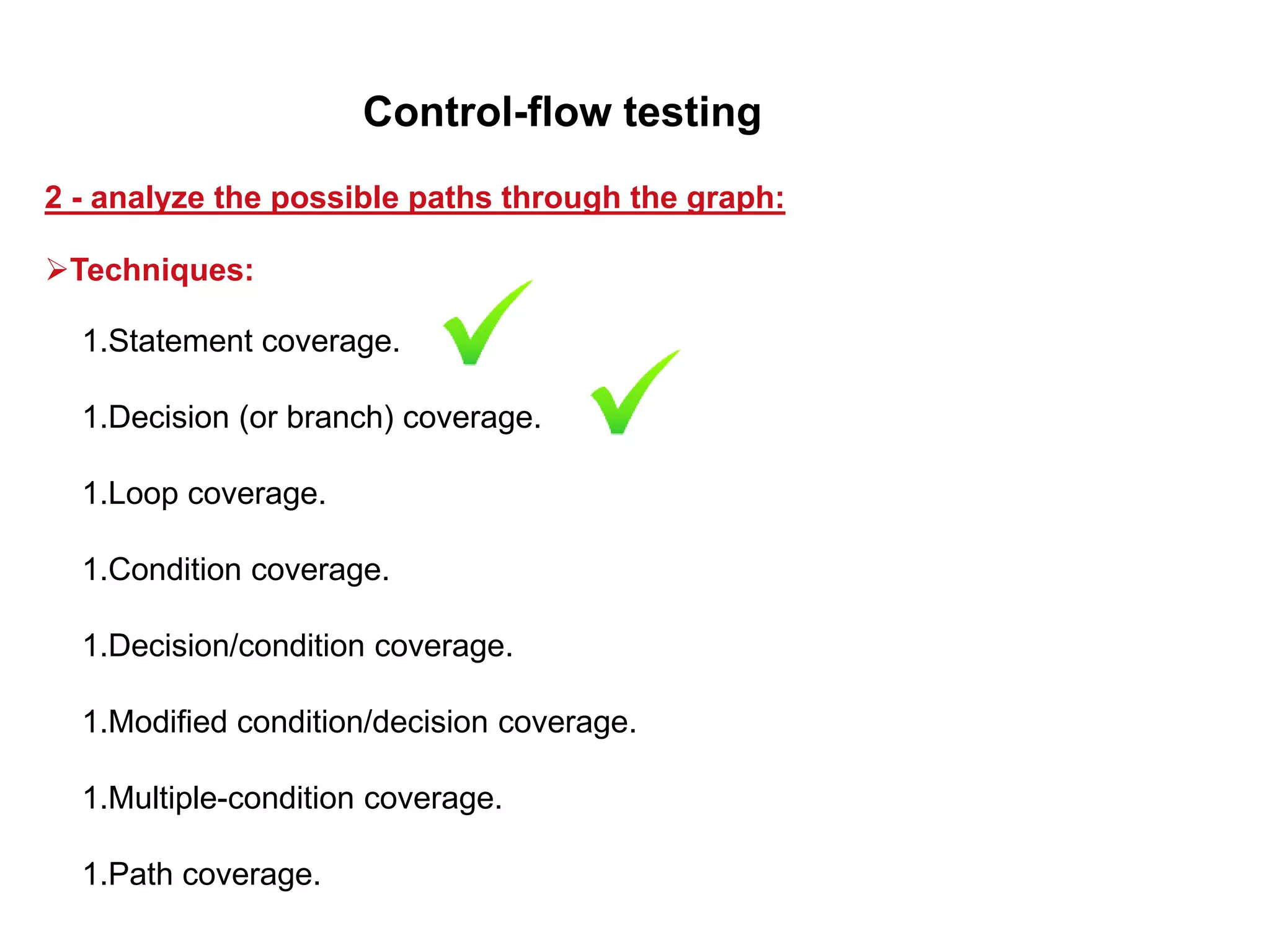 1.Statement coverage.
1.Decision (or branch) coverage.
1.Loop coverage.
1.Condition coverage.
1.Decision/condition coverage.
1.Modified condition/decision coverage.
1.Multiple-condition coverage.
1.Path coverage.
2 - analyze the possible paths through the graph:
Control-flow testing
Techniques:
 