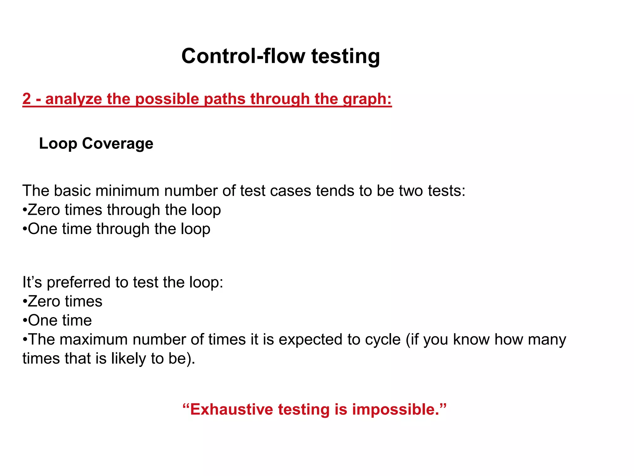 The basic minimum number of test cases tends to be two tests:
•Zero times through the loop
•One time through the loop
It’s preferred to test the loop:
•Zero times
•One time
•The maximum number of times it is expected to cycle (if you know how many
times that is likely to be).
“Exhaustive testing is impossible.”
Loop Coverage
2 - analyze the possible paths through the graph:
Control-flow testing
 