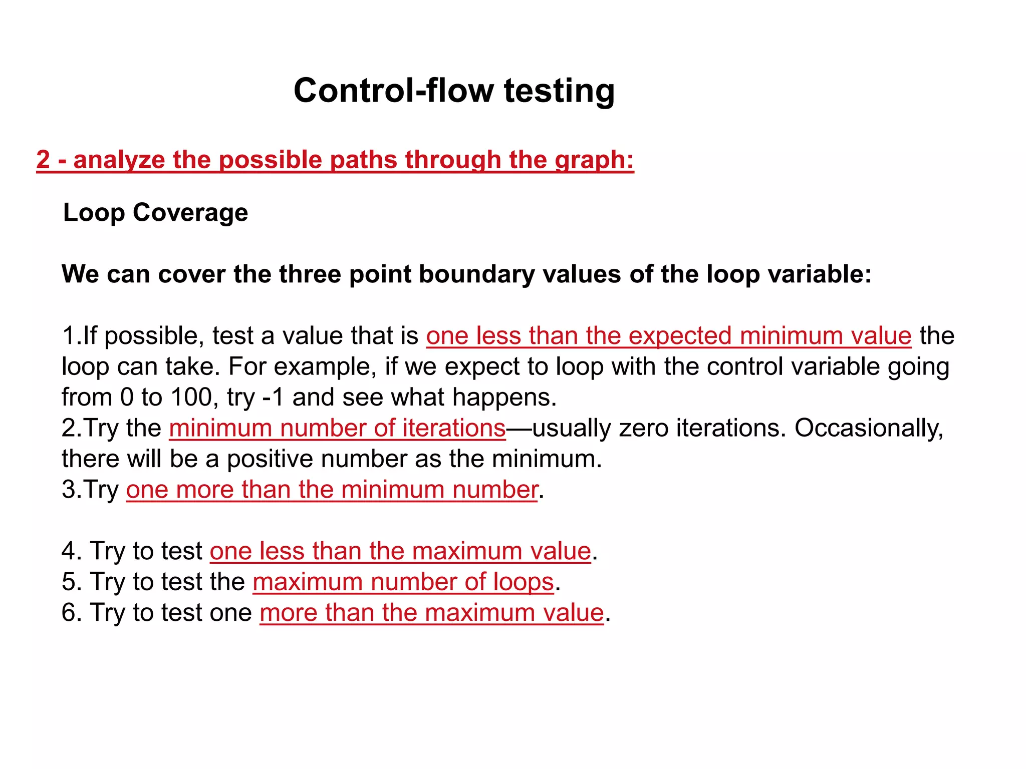 We can cover the three point boundary values of the loop variable:
1.If possible, test a value that is one less than the expected minimum value the
loop can take. For example, if we expect to loop with the control variable going
from 0 to 100, try -1 and see what happens.
2.Try the minimum number of iterations—usually zero iterations. Occasionally,
there will be a positive number as the minimum.
3.Try one more than the minimum number.
4. Try to test one less than the maximum value.
5. Try to test the maximum number of loops.
6. Try to test one more than the maximum value.
Loop Coverage
2 - analyze the possible paths through the graph:
Control-flow testing
 