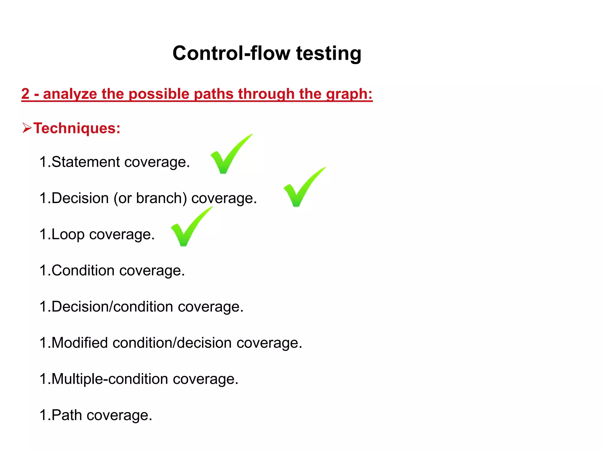 1.Statement coverage.
1.Decision (or branch) coverage.
1.Loop coverage.
1.Condition coverage.
1.Decision/condition coverage.
1.Modified condition/decision coverage.
1.Multiple-condition coverage.
1.Path coverage.
2 - analyze the possible paths through the graph:
Control-flow testing
Techniques:
 