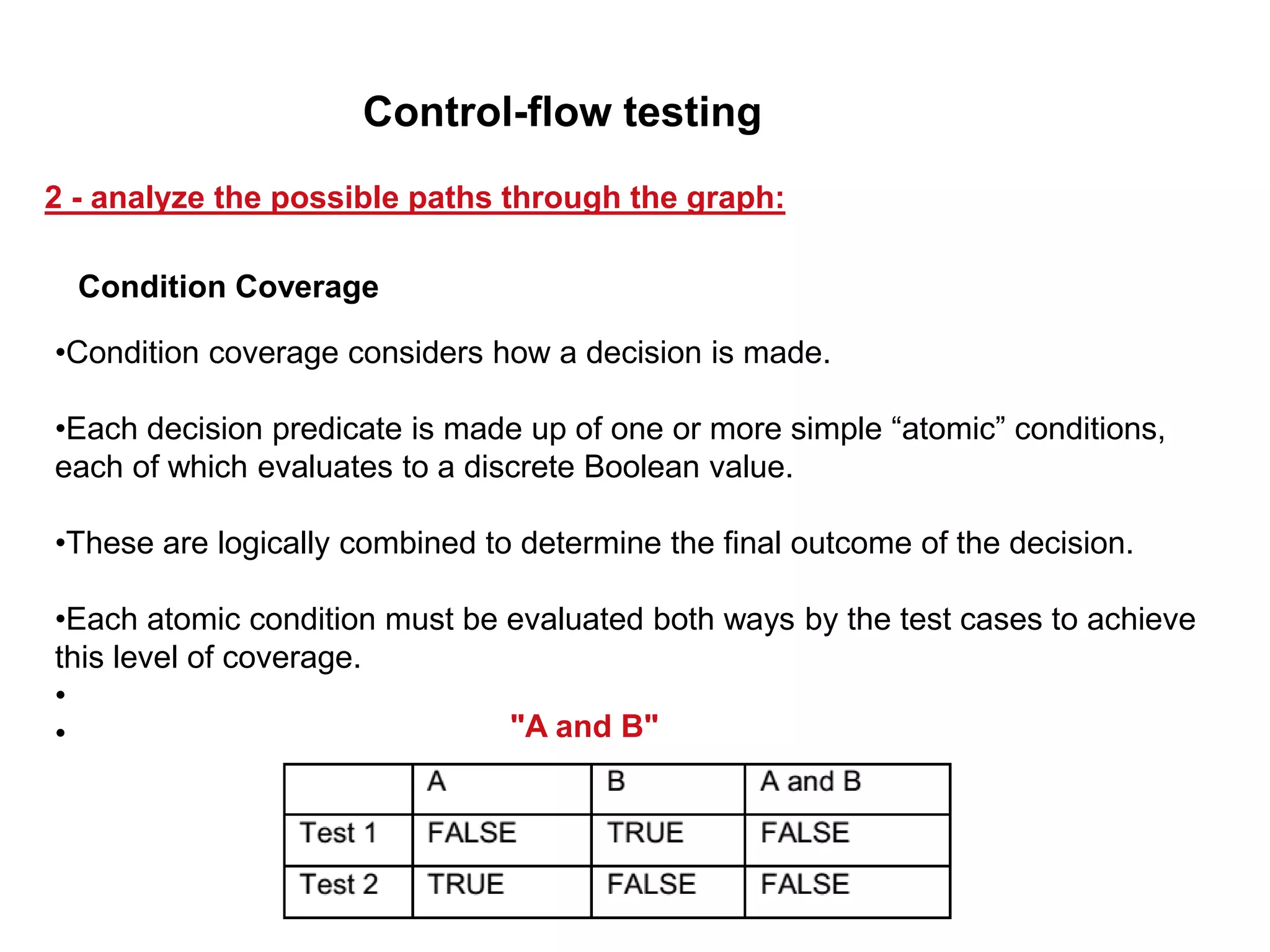 •Condition coverage considers how a decision is made.
•Each decision predicate is made up of one or more simple “atomic” conditions,
each of which evaluates to a discrete Boolean value.
•These are logically combined to determine the final outcome of the decision.
•Each atomic condition must be evaluated both ways by the test cases to achieve
this level of coverage.
•
• "A and B"
Condition Coverage
2 - analyze the possible paths through the graph:
Control-flow testing
 
