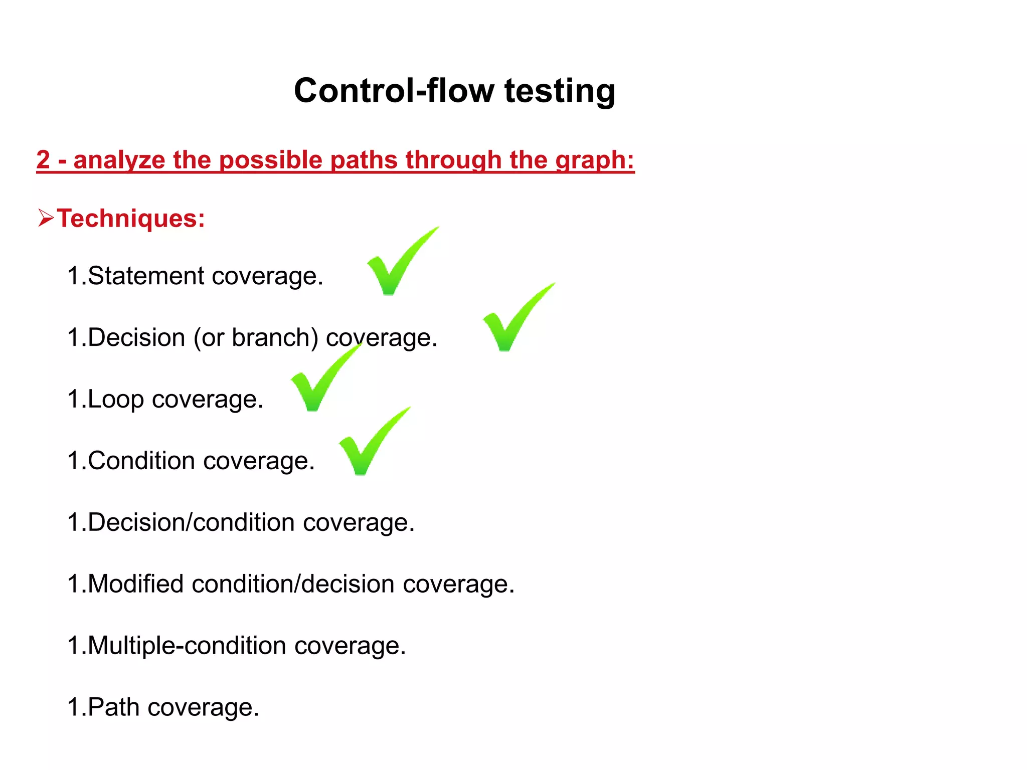 1.Statement coverage.
1.Decision (or branch) coverage.
1.Loop coverage.
1.Condition coverage.
1.Decision/condition coverage.
1.Modified condition/decision coverage.
1.Multiple-condition coverage.
1.Path coverage.
2 - analyze the possible paths through the graph:
Control-flow testing
Techniques:
 