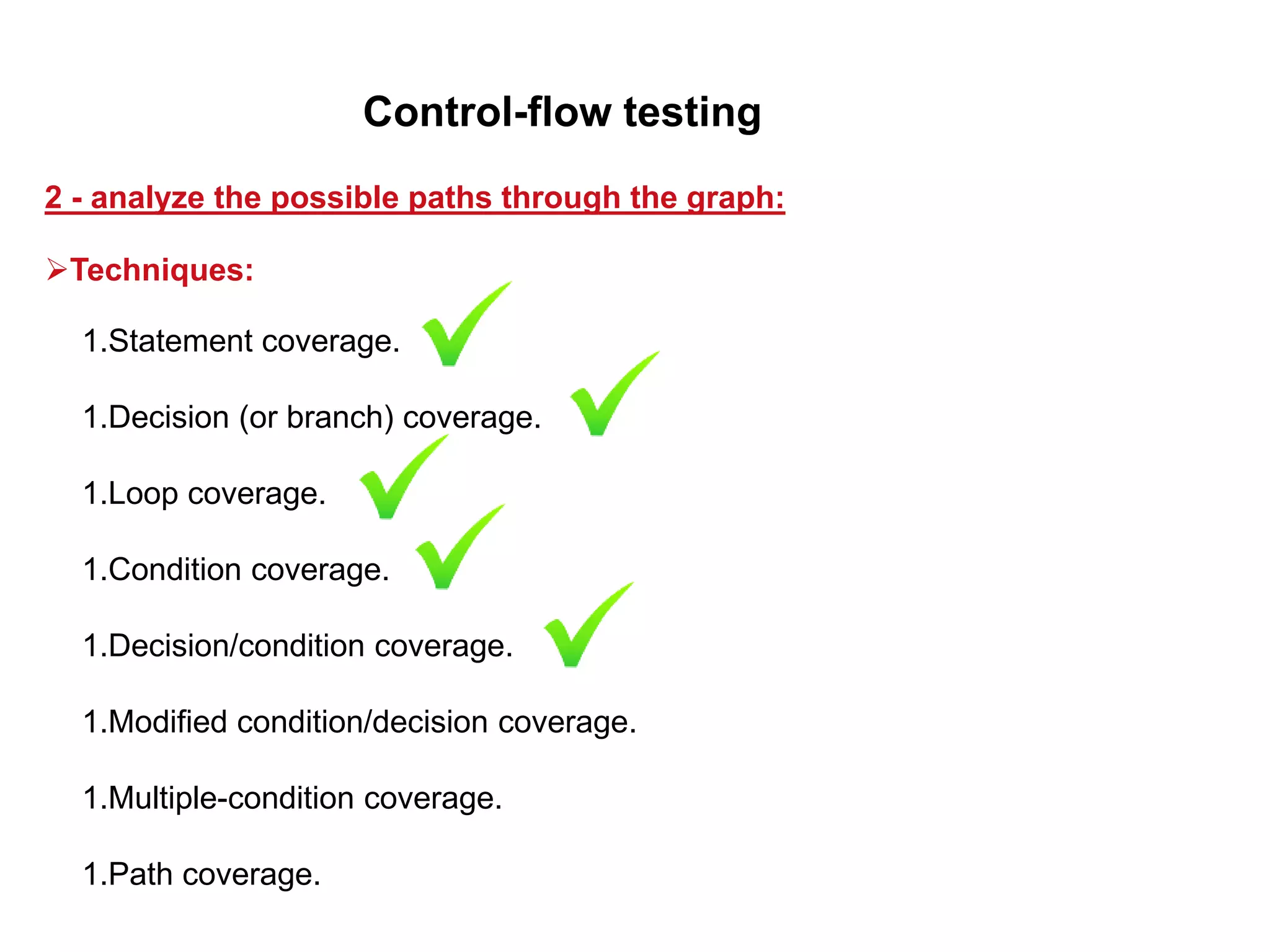 1.Statement coverage.
1.Decision (or branch) coverage.
1.Loop coverage.
1.Condition coverage.
1.Decision/condition coverage.
1.Modified condition/decision coverage.
1.Multiple-condition coverage.
1.Path coverage.
2 - analyze the possible paths through the graph:
Control-flow testing
Techniques:
 