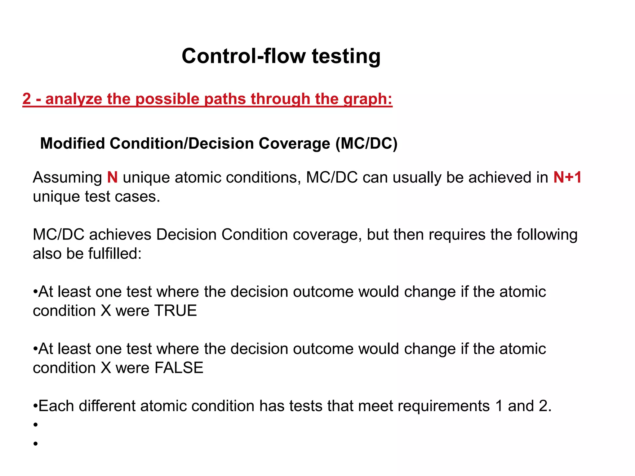Assuming N unique atomic conditions, MC/DC can usually be achieved in N+1
unique test cases.
MC/DC achieves Decision Condition coverage, but then requires the following
also be fulfilled:
•At least one test where the decision outcome would change if the atomic
condition X were TRUE
•At least one test where the decision outcome would change if the atomic
condition X were FALSE
•Each different atomic condition has tests that meet requirements 1 and 2.
•
•
Modified Condition/Decision Coverage (MC/DC)
2 - analyze the possible paths through the graph:
Control-flow testing
 
