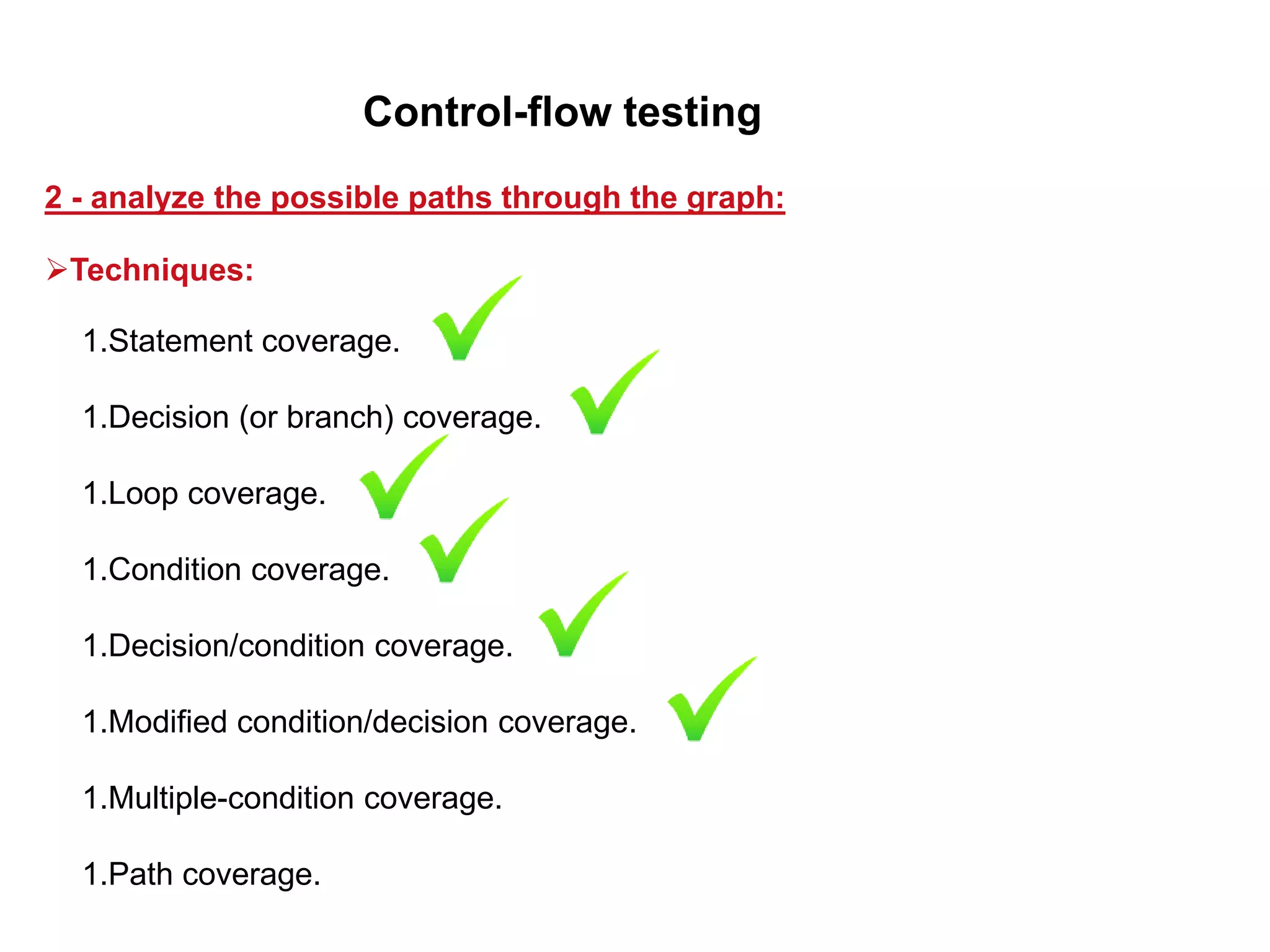 1.Statement coverage.
1.Decision (or branch) coverage.
1.Loop coverage.
1.Condition coverage.
1.Decision/condition coverage.
1.Modified condition/decision coverage.
1.Multiple-condition coverage.
1.Path coverage.
2 - analyze the possible paths through the graph:
Control-flow testing
Techniques:
 