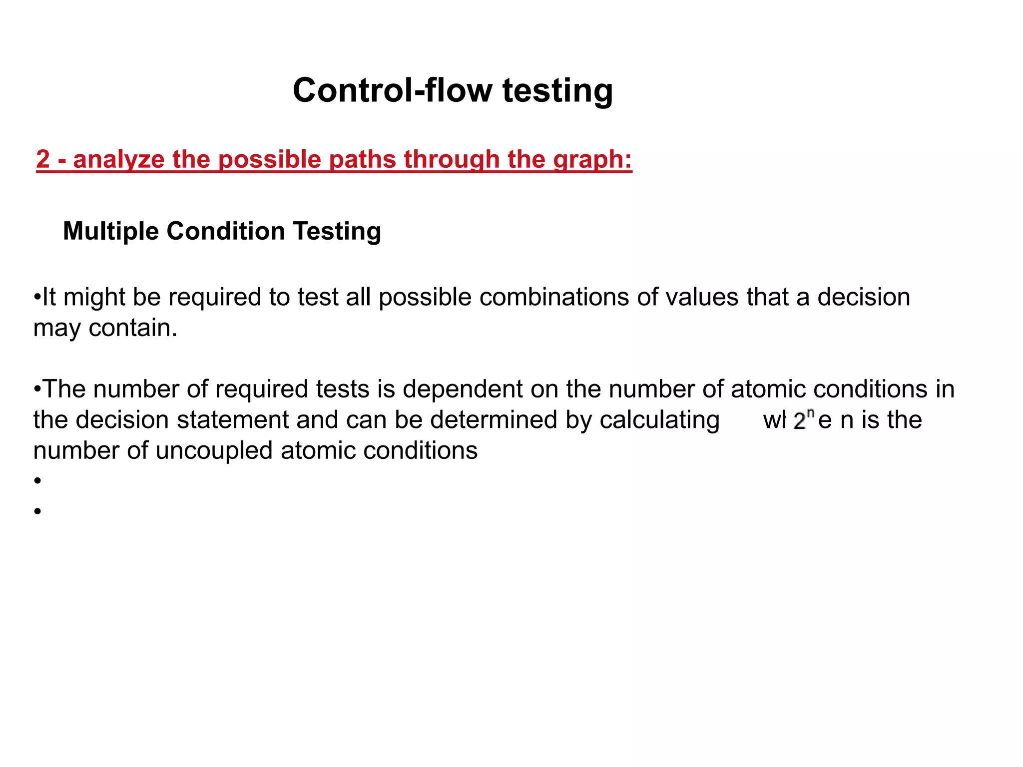 •It might be required to test all possible combinations of values that a decision
may contain.
•The number of required tests is dependent on the number of atomic conditions in
the decision statement and can be determined by calculating where n is the
number of uncoupled atomic conditions
•
•
Multiple Condition Testing
2 - analyze the possible paths through the graph:
Control-flow testing
 