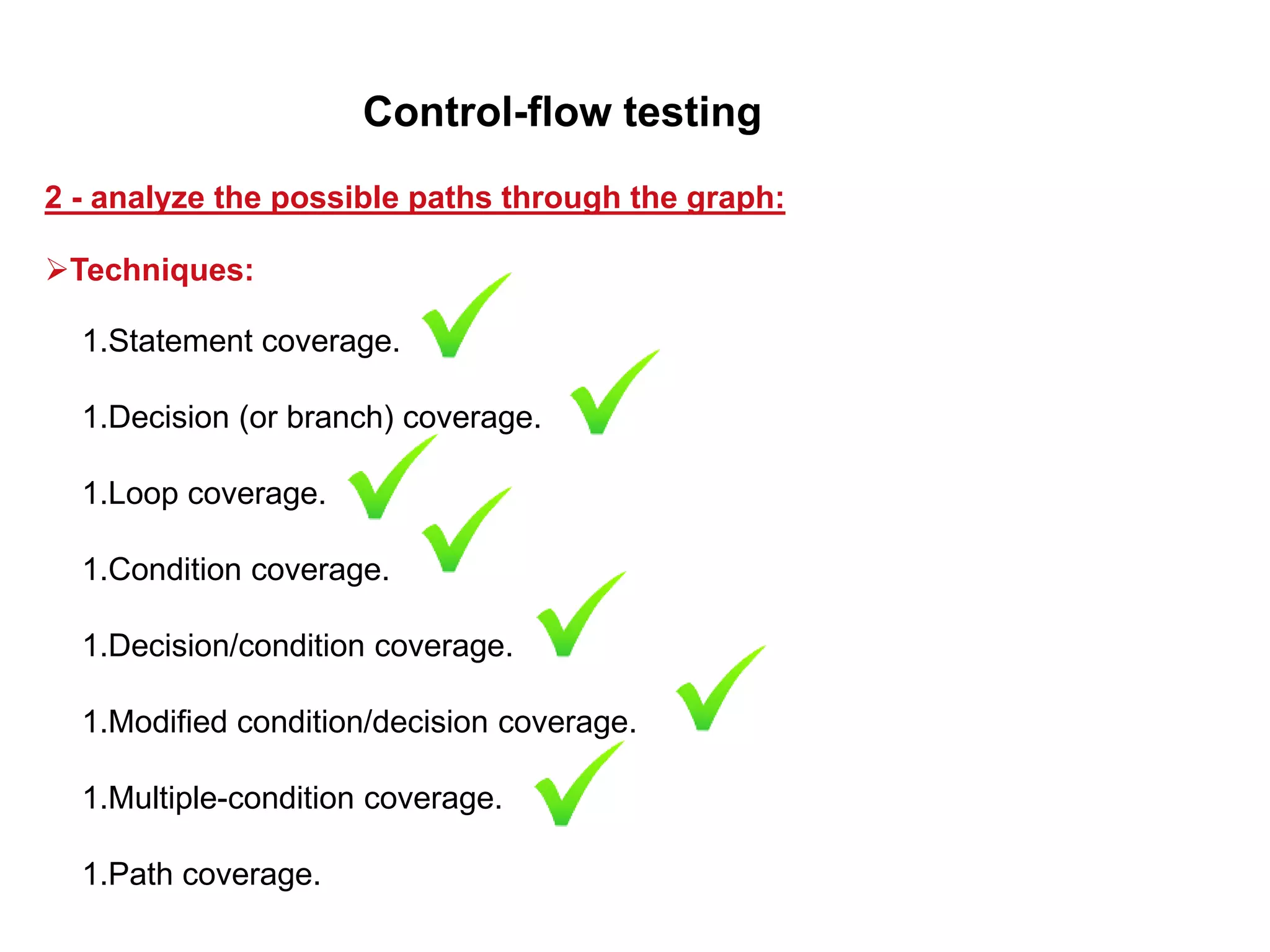 1.Statement coverage.
1.Decision (or branch) coverage.
1.Loop coverage.
1.Condition coverage.
1.Decision/condition coverage.
1.Modified condition/decision coverage.
1.Multiple-condition coverage.
1.Path coverage.
2 - analyze the possible paths through the graph:
Control-flow testing
Techniques:
 
