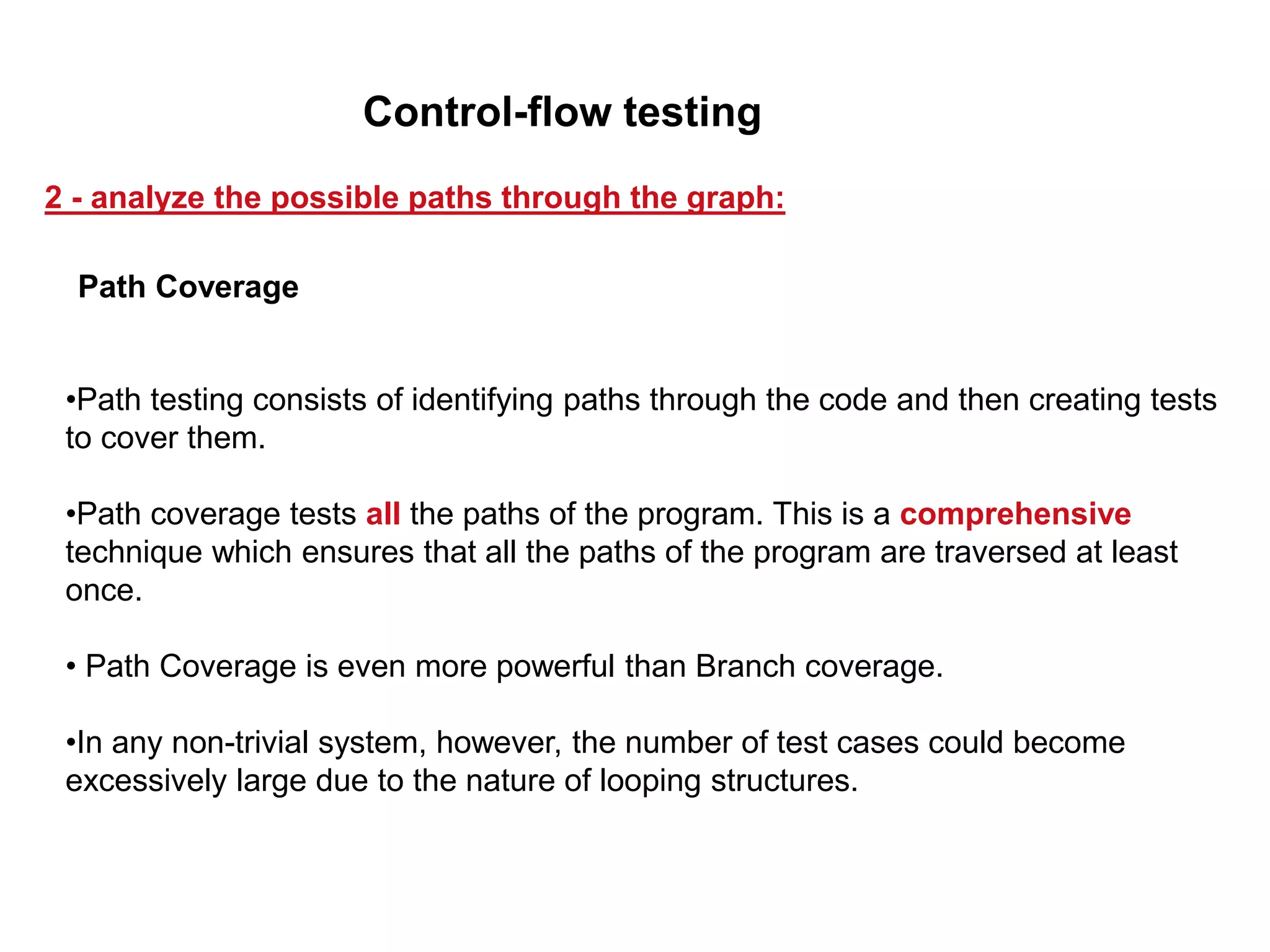 •Path testing consists of identifying paths through the code and then creating tests
to cover them.
•Path coverage tests all the paths of the program. This is a comprehensive
technique which ensures that all the paths of the program are traversed at least
once.
• Path Coverage is even more powerful than Branch coverage.
•In any non-trivial system, however, the number of test cases could become
excessively large due to the nature of looping structures.
Path Coverage
2 - analyze the possible paths through the graph:
Control-flow testing
 