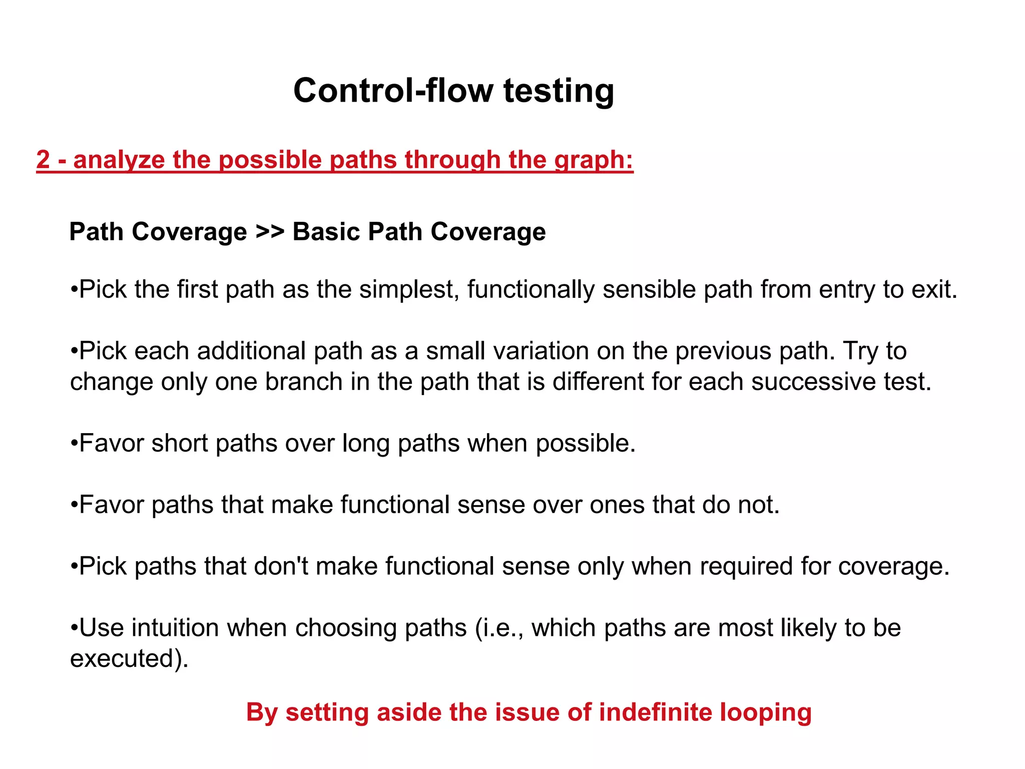 •Pick the first path as the simplest, functionally sensible path from entry to exit.
•Pick each additional path as a small variation on the previous path. Try to
change only one branch in the path that is different for each successive test.
•Favor short paths over long paths when possible.
•Favor paths that make functional sense over ones that do not.
•Pick paths that don't make functional sense only when required for coverage.
•Use intuition when choosing paths (i.e., which paths are most likely to be
executed).
By setting aside the issue of indefinite looping
Path Coverage >> Basic Path Coverage
2 - analyze the possible paths through the graph:
Control-flow testing
 
