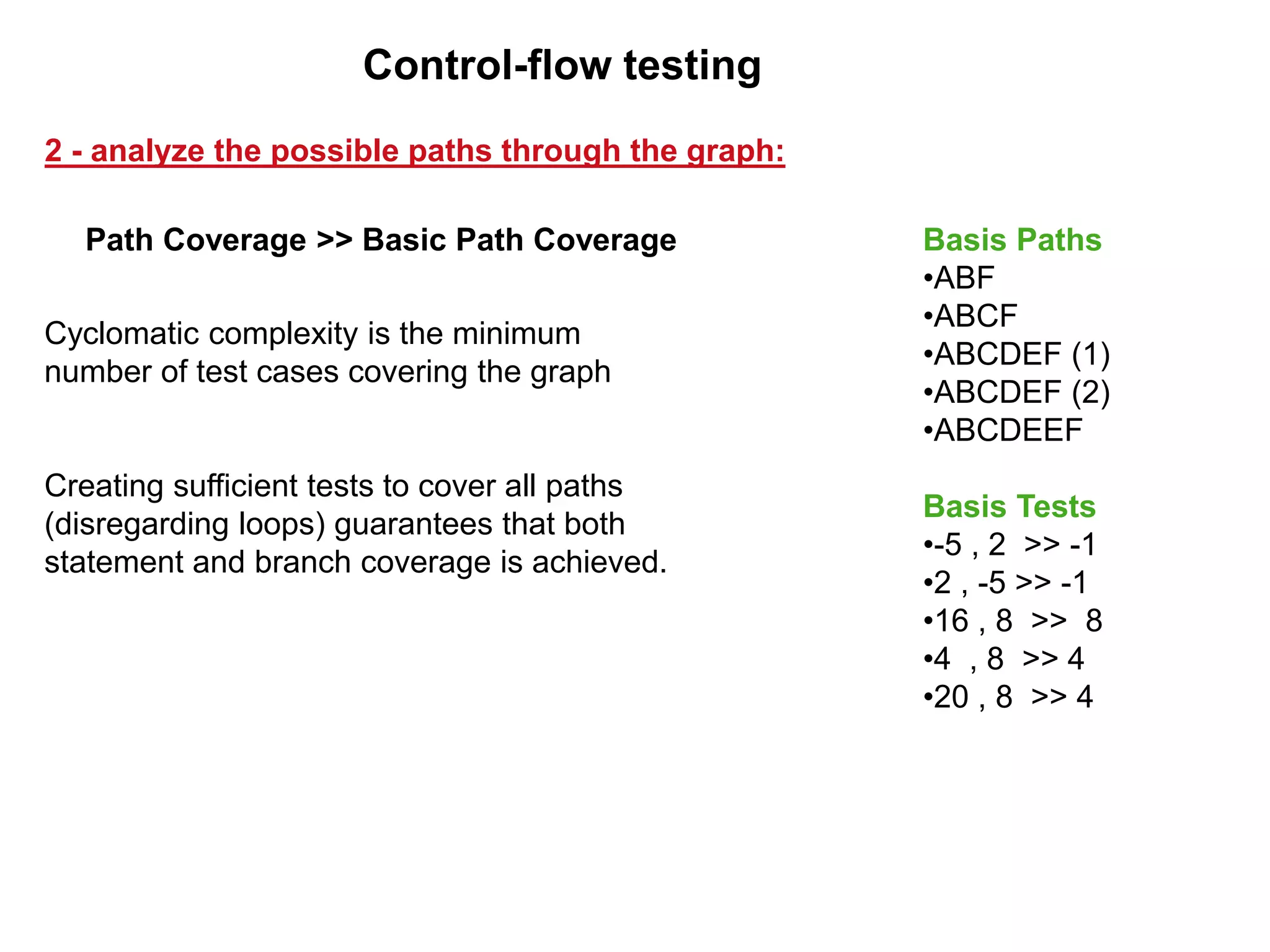 Cyclomatic complexity is the minimum
number of test cases covering the graph
Creating sufficient tests to cover all paths
(disregarding loops) guarantees that both
statement and branch coverage is achieved.
Path Coverage >> Basic Path Coverage
2 - analyze the possible paths through the graph:
Control-flow testing
Basis Paths
•ABF
•ABCF
•ABCDEF (1)
•ABCDEF (2)
•ABCDEEF
Basis Tests
•-5 , 2 >> -1
•2 , -5 >> -1
•16 , 8 >> 8
•4 , 8 >> 4
•20 , 8 >> 4
 