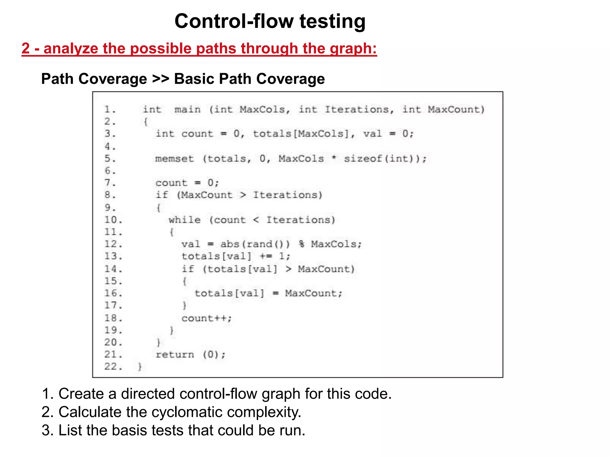 Path Coverage >> Basic Path Coverage
2 - analyze the possible paths through the graph:
Control-flow testing
1. Create a directed control-flow graph for this code.
2. Calculate the cyclomatic complexity.
3. List the basis tests that could be run.
 