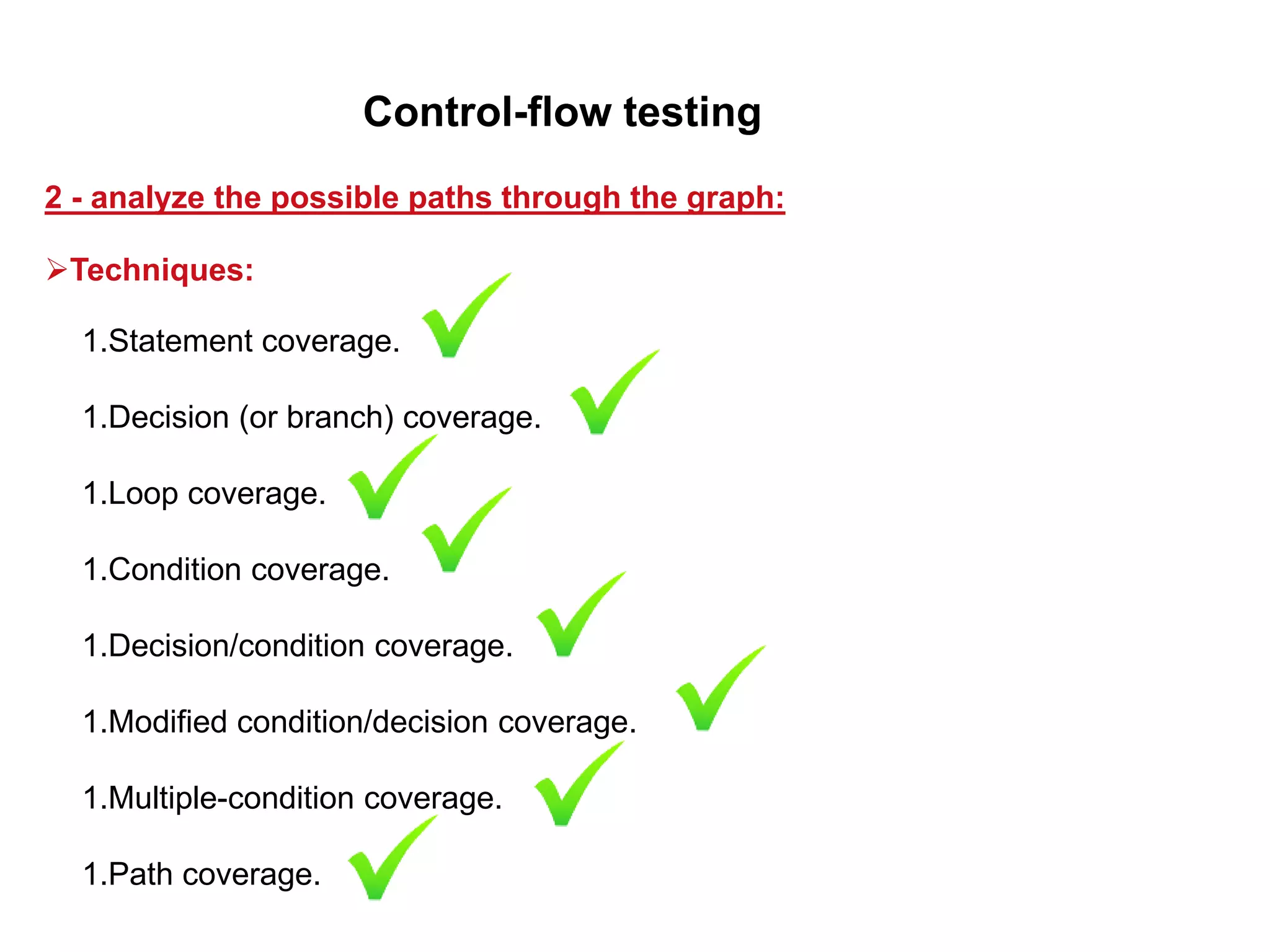 1.Statement coverage.
1.Decision (or branch) coverage.
1.Loop coverage.
1.Condition coverage.
1.Decision/condition coverage.
1.Modified condition/decision coverage.
1.Multiple-condition coverage.
1.Path coverage.
2 - analyze the possible paths through the graph:
Control-flow testing
Techniques:
 