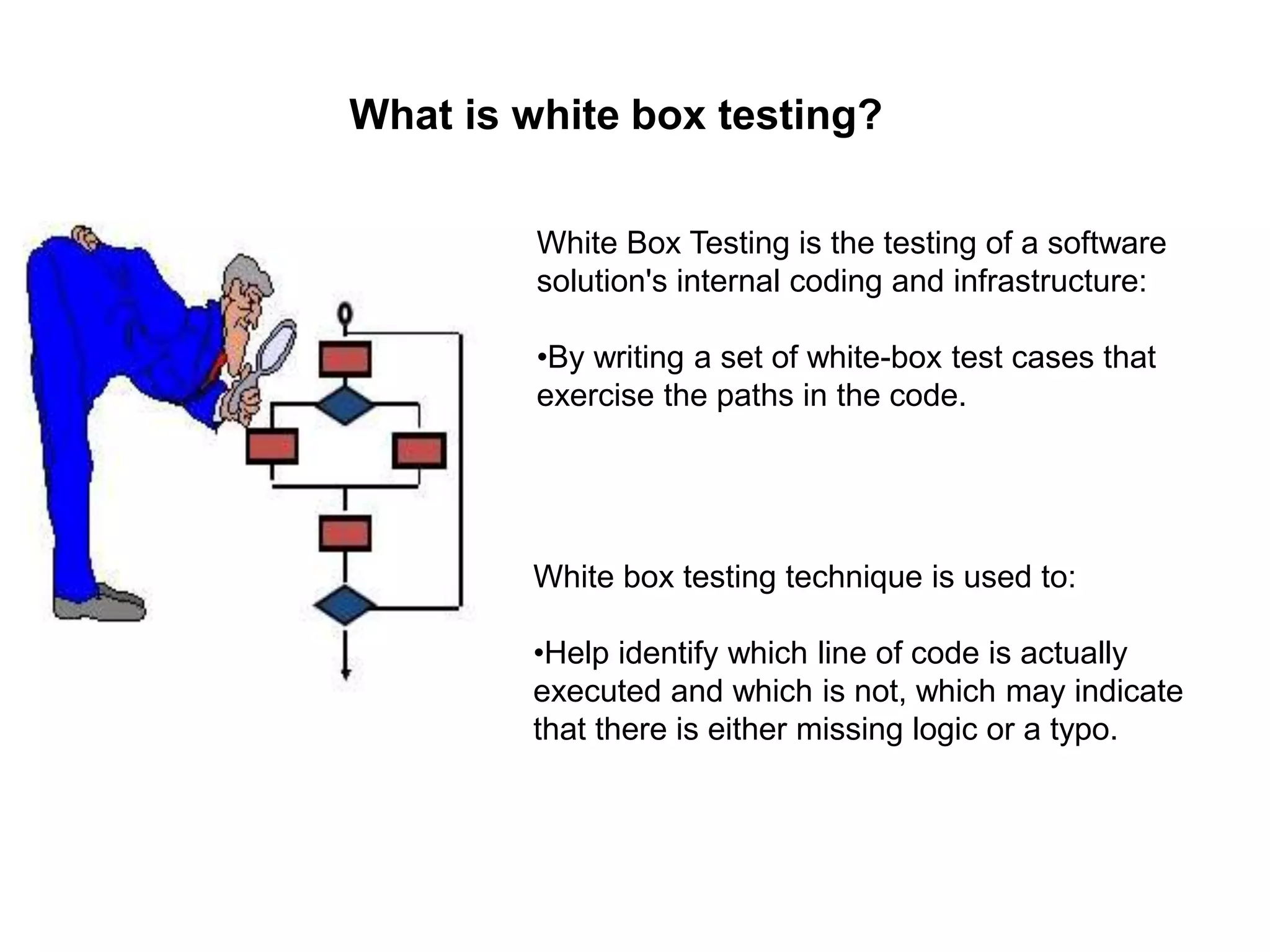 What is white box testing?
White Box Testing is the testing of a software
solution's internal coding and infrastructure:
•By writing a set of white-box test cases that
exercise the paths in the code.
White box testing technique is used to:
•Help identify which line of code is actually
executed and which is not, which may indicate
that there is either missing logic or a typo.
 