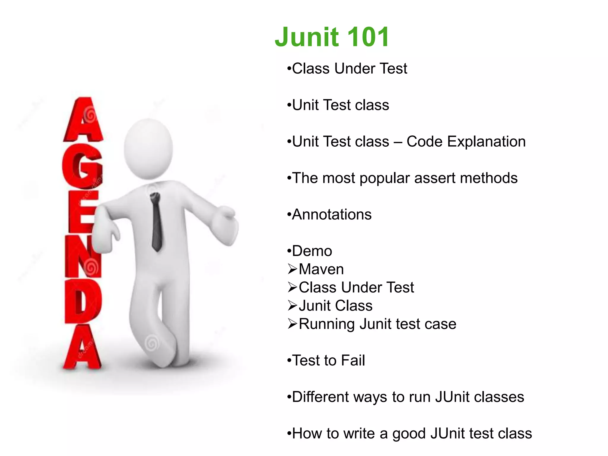 •Class Under Test
•Unit Test class
•Unit Test class – Code Explanation
•The most popular assert methods
•Annotations
•Demo
Maven
Class Under Test
Junit Class
Running Junit test case
•Test to Fail
•Different ways to run JUnit classes
•How to write a good JUnit test class
Junit 101
 