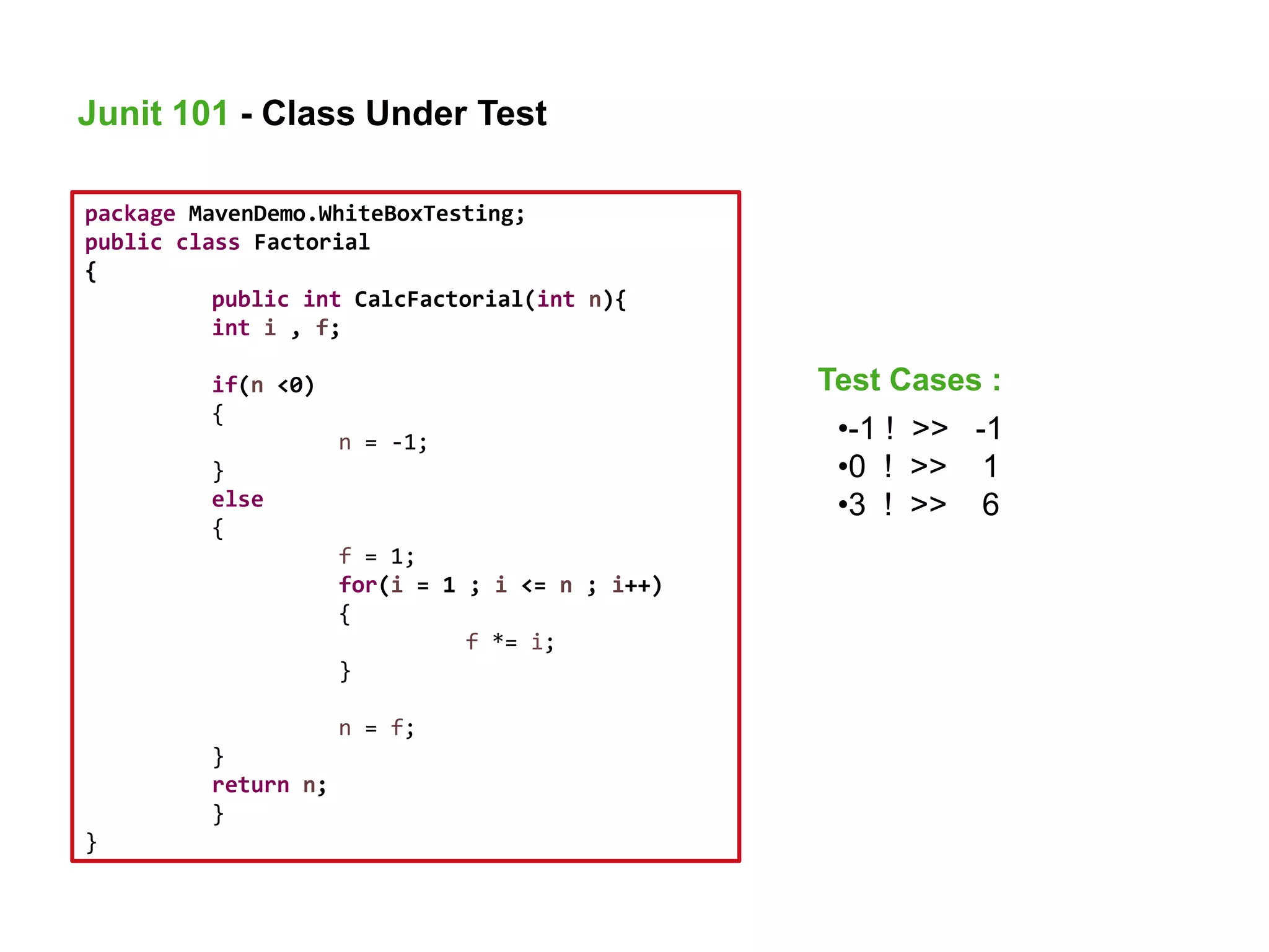 package MavenDemo.WhiteBoxTesting;
public class Factorial
{
public int CalcFactorial(int n){
int i , f;
if(n <0)
{
n = -1;
}
else
{
f = 1;
for(i = 1 ; i <= n ; i++)
{
f *= i;
}
n = f;
}
return n;
}
}
•-1 ! >> -1
•0 ! >> 1
•3 ! >> 6
Junit 101 - Class Under Test
Test Cases :
 