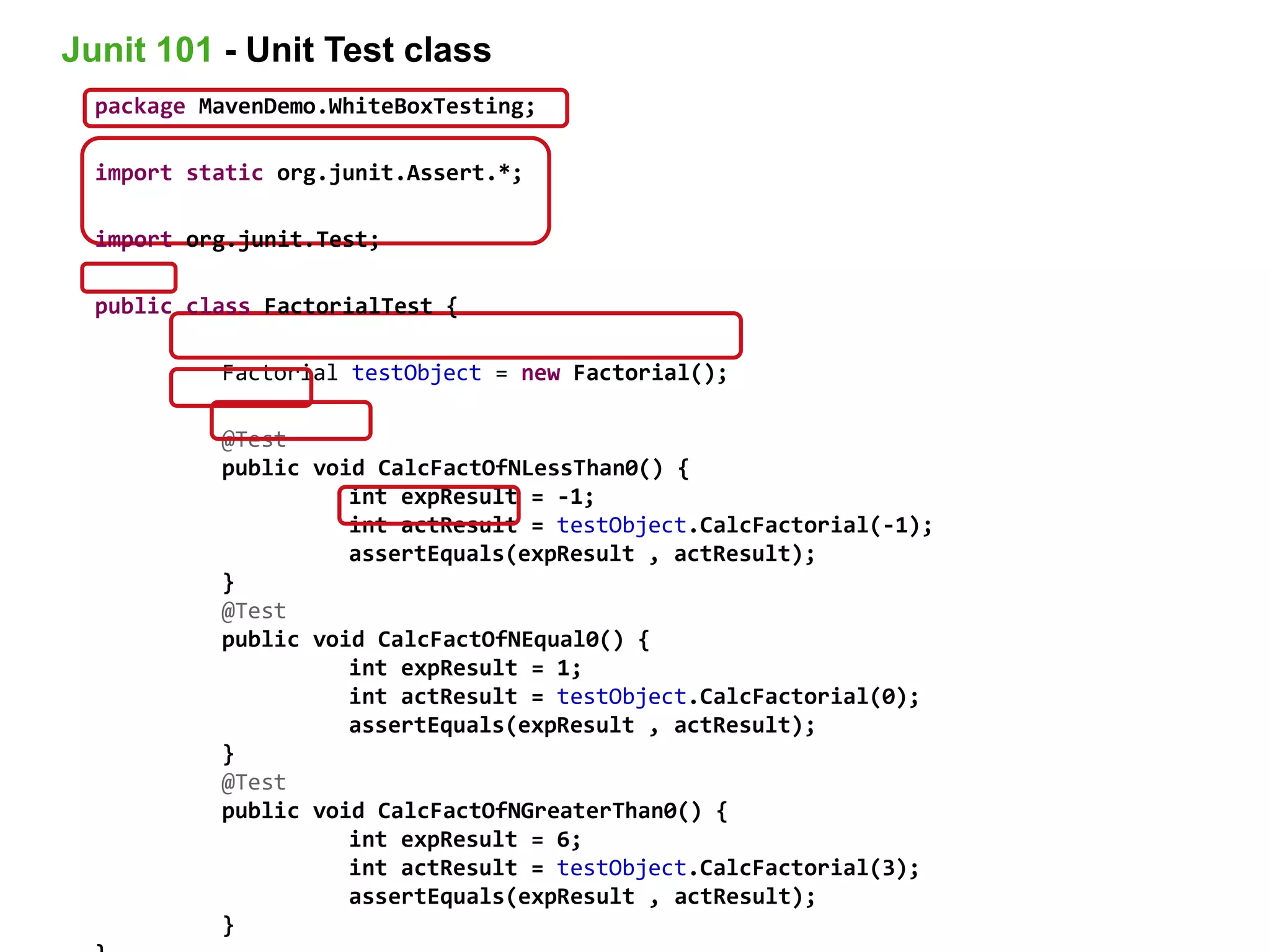 package MavenDemo.WhiteBoxTesting;
import static org.junit.Assert.*;
import org.junit.Test;
public class FactorialTest {
Factorial testObject = new Factorial();
@Test
public void CalcFactOfNLessThan0() {
int expResult = -1;
int actResult = testObject.CalcFactorial(-1);
assertEquals(expResult , actResult);
}
@Test
public void CalcFactOfNEqual0() {
int expResult = 1;
int actResult = testObject.CalcFactorial(0);
assertEquals(expResult , actResult);
}
@Test
public void CalcFactOfNGreaterThan0() {
int expResult = 6;
int actResult = testObject.CalcFactorial(3);
assertEquals(expResult , actResult);
}
Junit 101 - Unit Test class
 