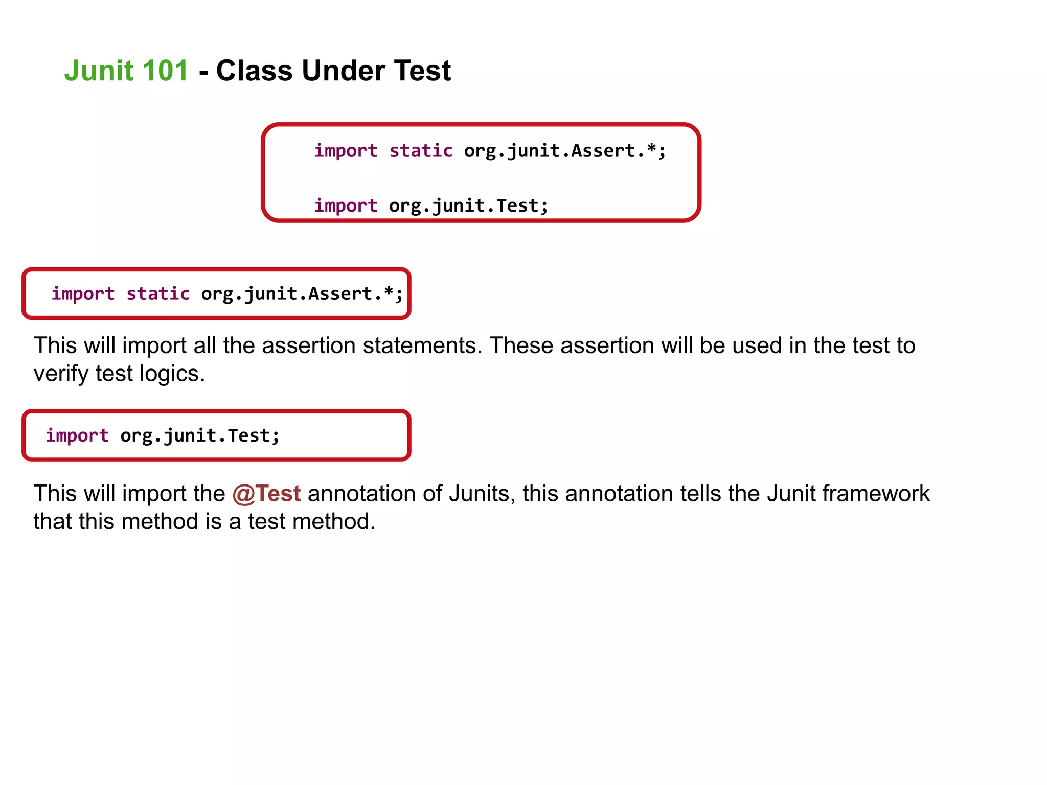 This will import all the assertion statements. These assertion will be used in the test to
verify test logics.
import static org.junit.Assert.*;
import org.junit.Test;
import static org.junit.Assert.*;
import org.junit.Test;
This will import the @Test annotation of Junits, this annotation tells the Junit framework
that this method is a test method.
Junit 101 - Class Under Test
 