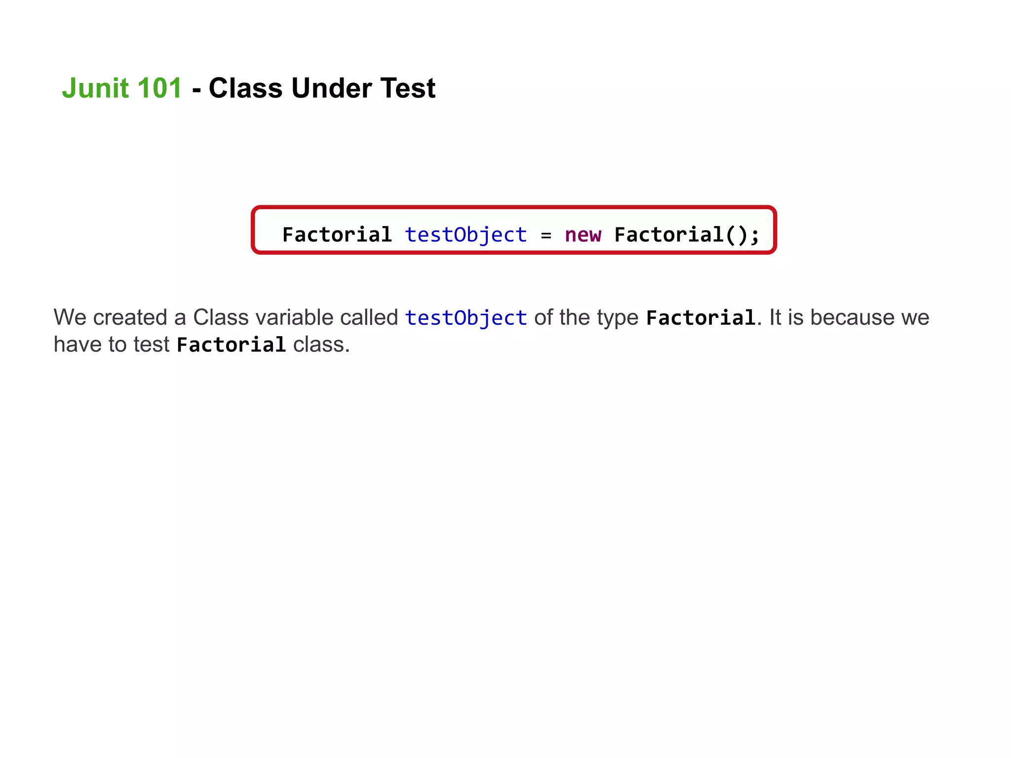 We created a Class variable called testObject of the type Factorial. It is because we
have to test Factorial class.
Factorial testObject = new Factorial();
Junit 101 - Class Under Test
 