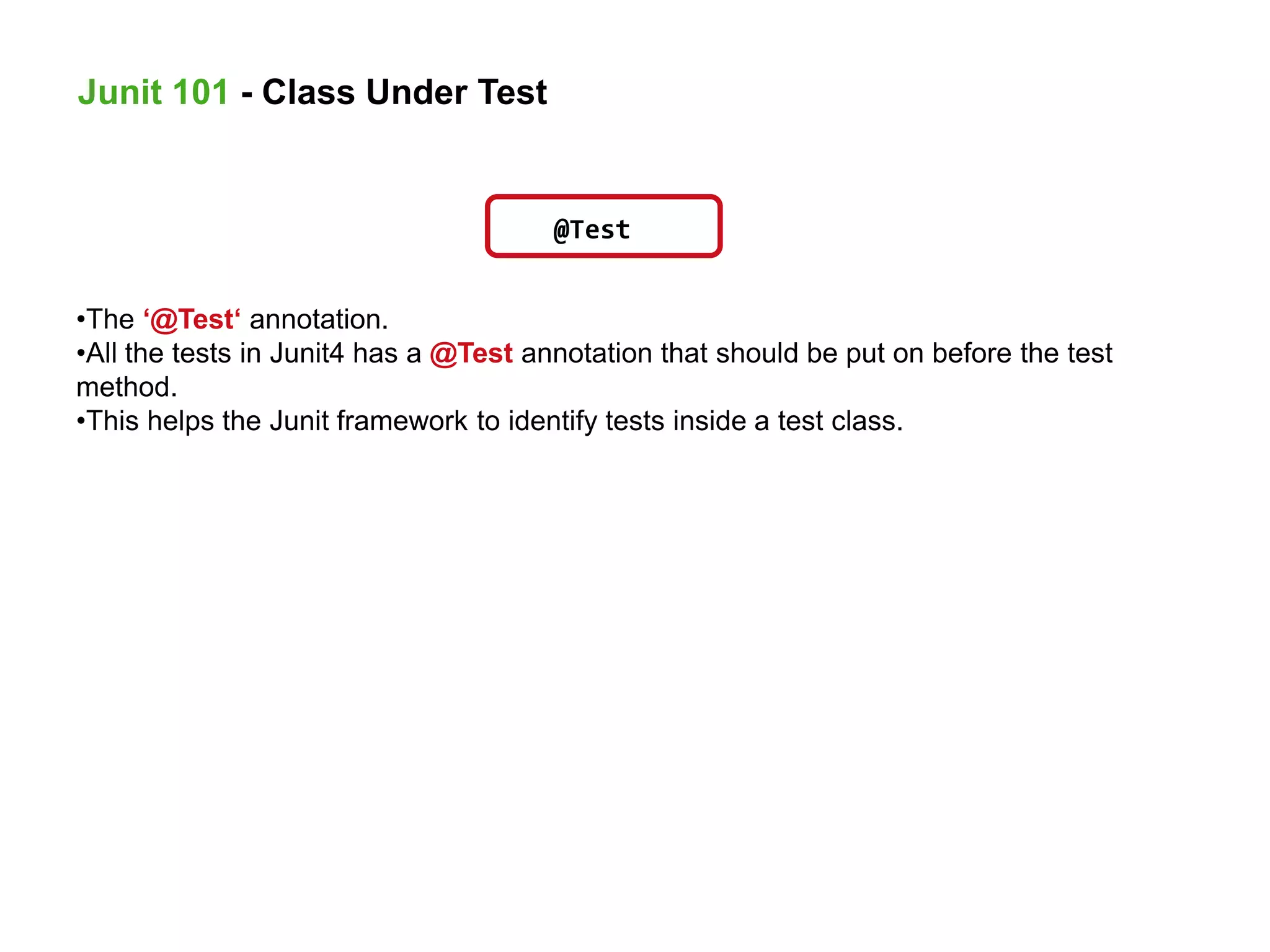 @Test
•The ‘@Test‘ annotation.
•All the tests in Junit4 has a @Test annotation that should be put on before the test
method.
•This helps the Junit framework to identify tests inside a test class.
Junit 101 - Class Under Test
 