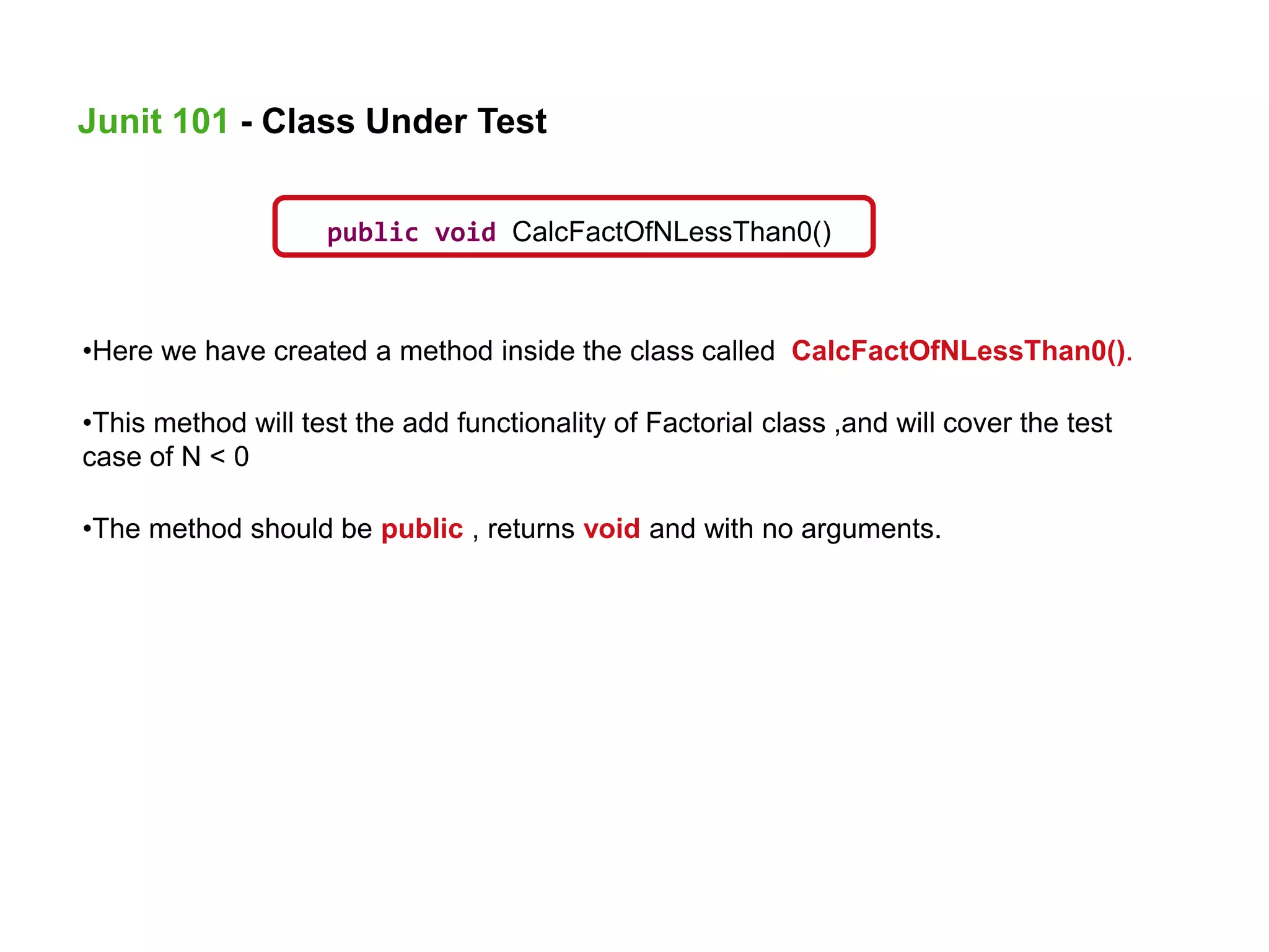 public void CalcFactOfNLessThan0()
•Here we have created a method inside the class called CalcFactOfNLessThan0().
•This method will test the add functionality of Factorial class ,and will cover the test
case of N < 0
•The method should be public , returns void and with no arguments.
Junit 101 - Class Under Test
 