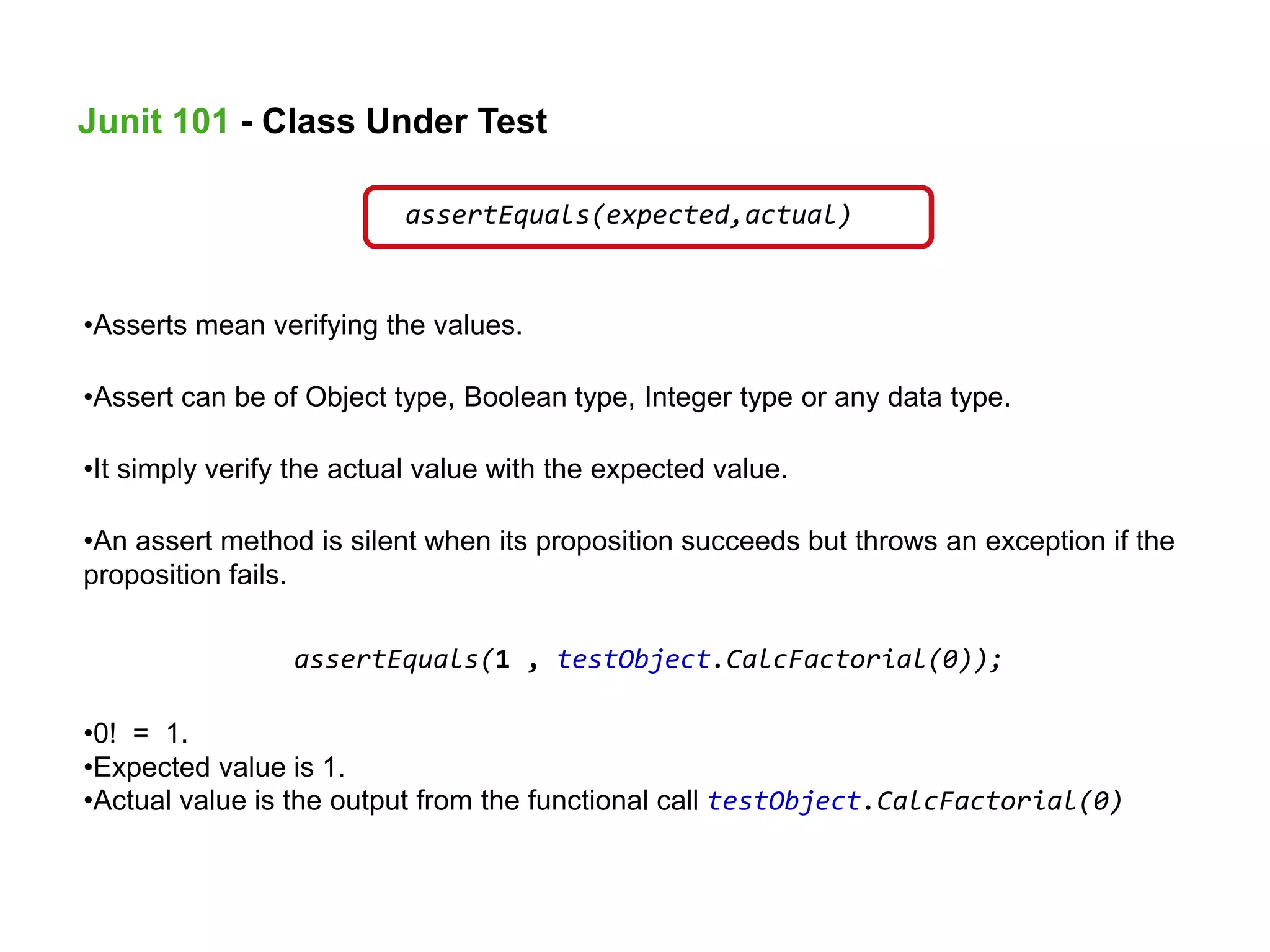 assertEquals(expected,actual)
•Asserts mean verifying the values.
•Assert can be of Object type, Boolean type, Integer type or any data type.
•It simply verify the actual value with the expected value.
•An assert method is silent when its proposition succeeds but throws an exception if the
proposition fails.
assertEquals(1 , testObject.CalcFactorial(0));
•0! = 1.
•Expected value is 1.
•Actual value is the output from the functional call testObject.CalcFactorial(0)
Junit 101 - Class Under Test
 