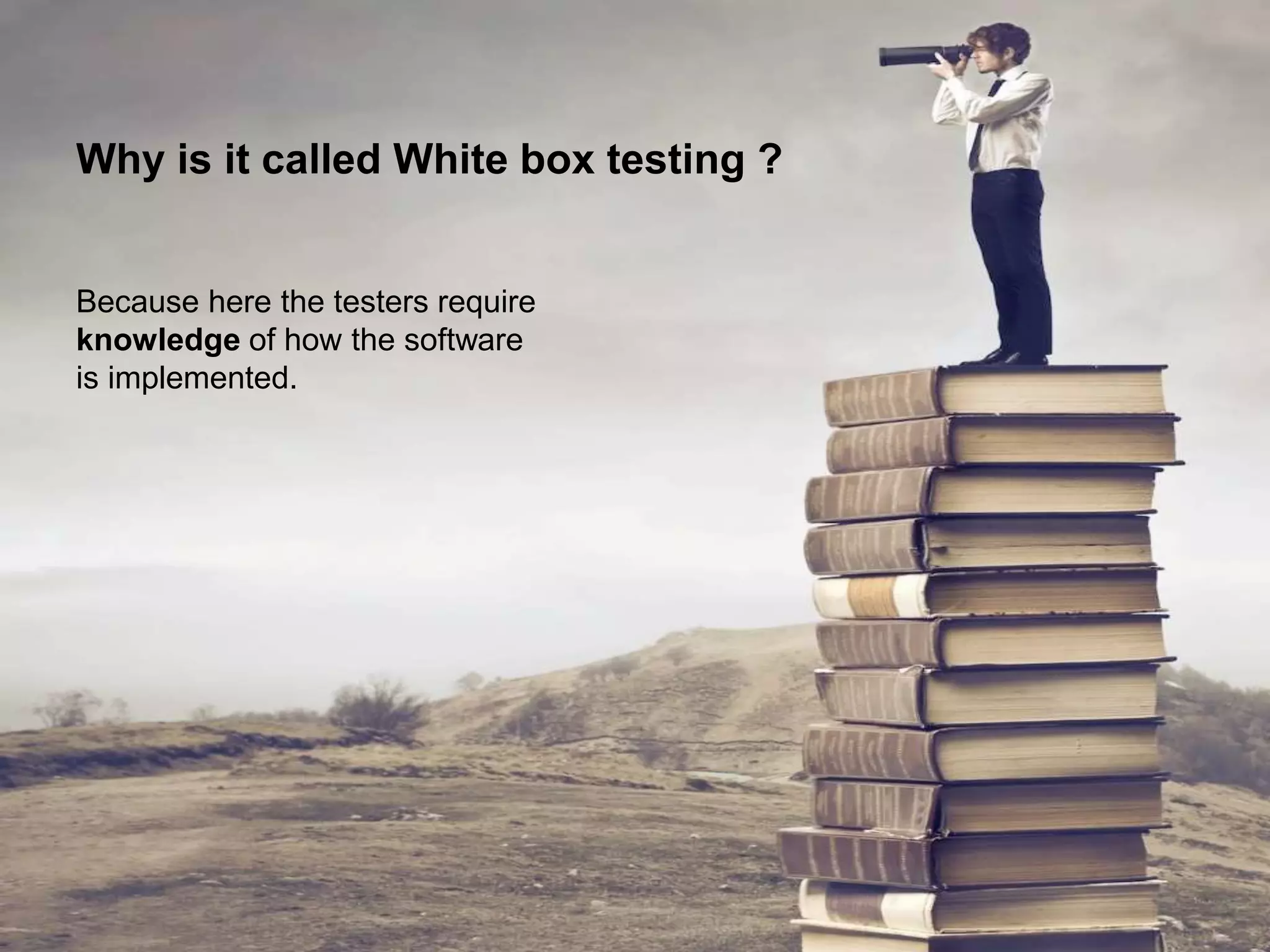 Why is it called White box testing ?
Because here the testers require
knowledge of how the software
is implemented.
 