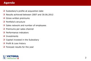 2
Agenda
 Subsidiary’s profile at acquisition date
 Results achieved between 2007 and 30.06.2012
 Gross written premiums
 Portfolio’s structure
 Sales network and number of employees
 Premiums per sales channel
 Performance indicators
 Investments
 Capital invested in the Subsidiary
 Profit & Loss history
 Forecast results for the year
 