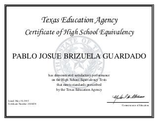 Texas Education Agency
Certificate of High School Equivalency
PABLO JOSUE BRIZUELA GUARDADO
has demonstrated satisfactory performance
on the High School Equivalency Tests
that meets standards prescribed
by the Texas Education Agency
Issued: May 30, 2015
Certificate Number: 2018258
Commissioner of Education
 