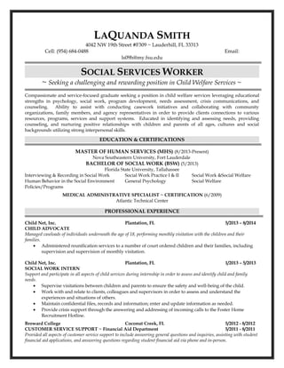 LAQUANDA SMITH
4042 NW 19th Street #F309 ~ Lauderhill, FL 33313
Cell: (954) 684-0488 Email:
ls09h@my.fsu.edu
SOCIAL SERVICES WORKER
~ Seeking a challenging and rewarding position in Child Welfare Services ~
Compassionate and service-focused graduate seeking a position in child welfare services leveraging educational
strengths in psychology, social work, program development, needs assessment, crisis communications, and
counseling. Ability to assist with conducting casework initiatives and collaborating with community
organizations, family members, and agency representatives in order to provide clients connections to various
resources, programs, services and support systems. Educated in identifying and assessing needs, providing
counseling, and nurturing positive relationships with children and parents of all ages, cultures and social
backgrounds utilizing strong interpersonal skills.
EDUCATION & CERTIFICATIONS
MASTER OF HUMAN SERVICES (MHS) (8/2013-Present)
Nova Southeastern University, Fort Lauderdale
BACHELOR OF SOCIAL WORK (BSW) (5/2013)
Florida State University, Tallahassee
Interviewing & Recording in Social Work Social Work Practice I & II Social Work &Social Welfare
Human Behavior in the Social Environment General Psychology Social Welfare
Policies/Programs
MEDICAL ADMINISTRATIVE SPECIALIST ~ CERTIFICATION (6/2009)
Atlantic Technical Center
PROFESSIONAL EXPERIENCE
Child Net, Inc. Plantation, FL 5/2013 – 8/2014
CHILD ADVOCATE
Managed caseloads of individuals underneath the age of 18, performing monthly visitation with the children and their
families.
• Administered reunification services to a number of court ordered children and their families, including
supervision and supervision of monthly visitation.
Child Net, Inc. Plantation, FL 1/2013 – 5/2013
SOCIAL WORK INTERN
Support and participate in all aspects of child services during internship in order to assess and identify child and family
needs.
• Supervise visitations between children and parents to ensure the safety and well-being of the child.
• Work with and relate to clients, colleagues and supervisors in order to assess and understand the
experiences and situations of others.
• Maintain confidential files, records and information; enter and update information as needed.
• Provide crisis support through the answering and addressing of incoming calls to the Foster Home
Recruitment Hotline.
Broward College Coconut Creek, FL 5/2012 - 8/2012
CUSTOMER SERVICE SUPPORT ~ Financial Aid Department 5/2011 - 8/2011
Provided all aspects of customer service support to include answering general questions and inquiries, assisting with student
financial aid applications, and answering questions regarding student financial aid via phone and in-person.
 