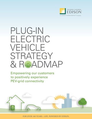 SOUTHERN CALIFORNIA EDISON COMPANY (SCE)
Plug-in Electric Vehicle Strategy &
Roadmap
Empowering our customers to positively experience PEV-
grid connectivity
FOR OVER 100 YEARS…LIFE. POWERED BY EDISON.
Empowering our customers
to positively experience
PEV-grid connectivity
PLUG-IN
ELECTRIC
VEHICLE
STRATEGY
& ROADMAP
 