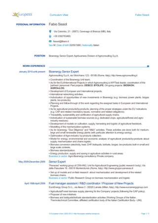 Curriculum Vitae Fabio Sissot
© European Union, 2002-2013 | http://europass.cedefop.europa.eu Page 1 / 3
PERSONAL INFORMATION Fabio Sissot
Via Colombo, 21 - 20873, Cavenago di Brianza (MB), Italy
+39 3392783460;
fsissot@libero.it
Sex M | Date of birth 02/05/1966 | Nationality Italian
WORK EXPERIENCE
POSITION Bioenergy Senior Expert, Agribusiness Division of Agriconsulting S.p.A.
January 2010-until present Bioenergy Senior Expert
Agriconsulting S.p.A, via Vitorchiano 123 - 00189 (Rome, Italy); http://www.agriconsulting.it
▪ Coordination of the Bioenergy Unit team.
▪ As for the EU/International Projects in which Agriconsulting is WP/Task leader, coordination of the
partners’ personnel. Past projects: DEBCO, BYOLIFE. On-going projects: BIOSKOH,
AGROinLOG.
▪ Development of European and International projects.
▪ International networking activities.
▪ Individuation of opportunities of new investments in Bioenergy (e.g. biomass power plants, biogas
plants, bio-products).
▪ Planning and follow-through of the work regarding the assigned tasks in European and International
Projects.
▪ As for agricultural products/by-products, planning of the proper strategies under the EU’ indications
(e.g. CAP and related mandatory issues, normative and related obligations).
▪ Traceability, sustainability and certification of agricultural supply chains.
▪ Individuation of sustainable biomass sources (e.g. dedicated crops, agricultural/forest and agro-
industry residues);
▪ Development of models on cultivation, supply, harvesting and logistic of agricultural feedstock.
▪ Modelling of the mechanization systems.
▪ As for bioenergy, “Due Diligence” and “M&A” activities. These activities are done both for medium-
large and small renewable energy plants (with particular attention to energy saving).
▪ Optimization ofAgro-industry’ by-products collection.
▪ Model for energy, environmental and economic analysis of agricultural products/by-products about
supply, mechanization and chains logistic.
▪ Biomass conversion (electricity, heat, CHP, bioliquids, biofuels, biogas, bio-products) both in small and
large scale contests.
▪ Biomass standardization.
▪ Energy production, supply and saving in agriculture activities in rural areas.
Business or sector: Agro-Bioenergy consultancy. Private company
May 2009-December 2009 Senior Expert
“Panacea” working group of CRA-ING, Unit for Agricultural Engineering (public research body), Via
della Pascolare 16 - 00016 Monterotondo (Rome, Italy), http://www.gruppo-panacea.it/
▪ Set up of models and on-field research about mechanization and development of the related
biomass chains.
Business or sector: Public Research Group on biomass mechanization and logistic
April 1998-April 2009 Fuel manager assistant / R&D coordinator / Proposer of New Projects
EuroEnergy Group S.r.L., via Alessi 2 - 20020 Lainate (MIlan, Italy), http://www.euroenergygroup.com
▪ Agricultural/Forest biomass supply planning for the Company’ projects (following the CAP policy).
▪ Proposer of new initiatives
▪ Biomass and bioliquids/biofuels standardization activities (Working Groups of the Italian.
Thermotechnical Committee, affiliated certification body of the Italian Certification Body - UNI).
 