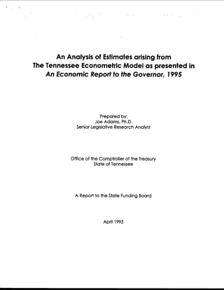 An Analysis of Estimates arising from
The Tennessee Econometric Model as presented in
An Economic Report to the Governor, 1995
Prepared by:
Joe Adams, Ph.D.
Senior Legislative Research Analyst
Office of the Comptroller of the Treasury
State of Tennessee
A Report to the State Funding Board
April 1995
 
