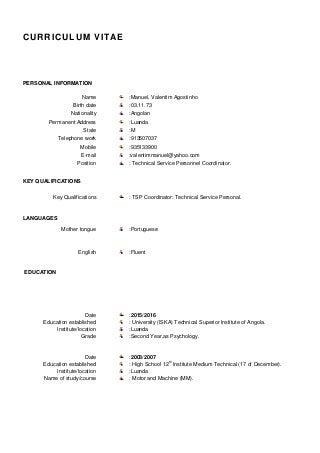 CURRICULUM VITAE
PERSONAL INFORMATION
Name :Manuel, Valentim Agostinho
Birth date :03.11.73
Nationality :Angolan
Permanent Address :Luanda
State :M
Telephone work :913507037
Mobile :935133900
E-mail :valentimmanuel@yahoo.com
Position : Technical Service Personnel Coordinator.
KEY QUALIFICATIONS
Key Qualifications : TSP Coordinator: Technical Service Personal.
LANGUAGES
Mother tongue :Portuguese
English :Fluent
EDUCATION
Date :2015/2016
Education established : University (ISKA) Technical Superior Institute of Angola.
Institute/location
Grade
:Luanda
:Second Year,as Psychology.
Date :2003/2007
Education established : High School 12th
Institute Medium Technical (17 of December).
Institute/location :Luanda
Name of study/course : Motor and Machine (MM).
 