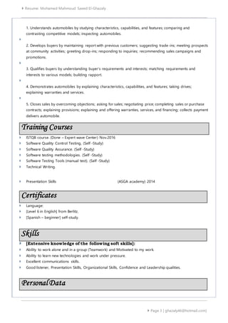  Resume: Mohamed Mahmoud Saeed El-Ghazaly
 Page 3 | ghazaly46@hotmail.com]
1. Understands automobiles by studying characteristics, capabilities, and features; comparing and
contrasting competitive models; inspecting automobiles.

2. Develops buyers by maintaining report with previous customers; suggesting trade-ins; meeting prospects
at community activities; greeting drop-ins; responding to inquiries; recommending sales campaigns and
promotions.

3. Qualifies buyers by understanding buyer's requirements and interests; matching requirements and
interests to various models; building rapport.

4. Demonstrates automobiles by explaining characteristics, capabilities, and features; taking drives;
explaining warranties and services.

5. Closes sales by overcoming objections; asking for sales; negotiating price; completing sales or purchase
contracts; explaining provisions; explaining and offering warranties, services, and financing; collects payment
delivers automobile.
 ISTQB course. (Done – Expert wave Center) Nov.2016
 Software Quality Control Testing, (Self -Study)
 Software Quality Assurance. (Self -Study)
 Software testing methodologies. (Self -Study)
 Software Testing Tools (manual test). (Self -Study)
 Technical Writing.
 Presentation Skills (ASGA academy) 2014
 Language:
 [Level 6 in English] from Berlitz.
 [Spanish – beginner] self-study.
Skills
 [Extensive knowledge of the following soft skills]:
 Ability to work alone and in a group (Teamwork) and Motivated to my work.
 Ability to learn new technologies and work under pressure.
 Excellent communications skills.
 Good listener, Presentation Skills, Organizational Skills, Confidence and Leadership qualities.
Training Courses
Certificates
PersonalData
 