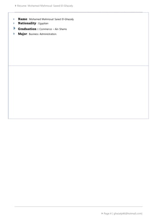  Resume: Mohamed Mahmoud Saeed El-Ghazaly
 Page 4 | ghazaly46@hotmail.com]
 Name: Mohamed Mahmoud Saied El-Ghazaly
 Nationality : Egyptian
 Graduation : Commerce – Ain Shams
 Major: Business Administration.
 