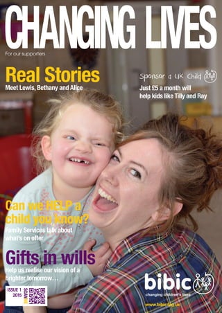 Real StoriesMeet Lewis, Bethany and Alice
Gifts in willsHelp us realise our vision of a
brighter tomorrow…
Can we HELP a
child you know?
Family Services talk about
what’s on offer
For our supporters
www.bibic.org.uk
Just £5 a month will
help kids like Tilly and Ray
ISSUE 1
2015
SCANME
 