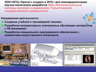 ООО НКТЦ «Пролог» создано в 2010 г для коммерциализации научно-технических разработок  НОЦ «Интеллектуальные системы контроля и управления» Тольяттинского государственного университета. Направления деятельности: Создание учебной и тренажерной техники; Разработка интерактивных электронных обучающих материалов с 3 D- анимацией;  Разработка специального программного обеспечения с элементами искусственного интеллекта.  