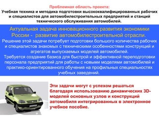 Актуальная задача инновационного развития экономики России -  развитие автомобилестроительной отрасли.   Решение этой задачи потребует подготовки большого количества  рабочих и специалистов знакомых с техническими особенностями конструкций и агрегатов выпускаемых моделей автомобилей. Требуется создание базиса для быстрой и эффективной переподготовки персонала предприятий для работы с новыми моделями автомобилей и практико-ориентированного обучения на профильных специальностях учебных заведений.   Проблемная область проекта: Учебная техника и методика подготовки высококвалифицированных рабочих и специалистов для автомобилестроительных предприятий и станций технического обслуживания автомобилей.  Эти задачи могут с успехом решаться благодаря использованию динамических 3 D- моделей основных узлов и конструкций автомобиля интегрированных в электронное учебное пособие. 