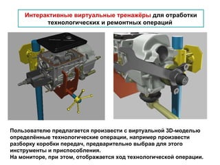 Интерактивные виртуальные тренажёры  для отработки технологических и ремонтных операций   Пользователю предлагается произвести с виртуальной 3 D- моделью определённые технологические операции, например произвести разборку коробки передач, предварительно выбрав для этого инструменты и приспособления. На мониторе, при этом, отображается ход технологической операции. 