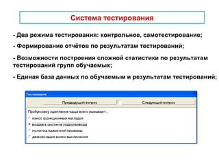 Система тестирования - Два режима тестирования: контрольное, самотестирование; - Формирование отчётов по результатам тестирований; - Возможности построения сложной статистики по результатам  тестирований групп обучаемых; - Единая база данных по обучаемым и результатам тестирований; 
