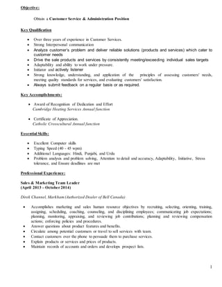 1 
Objective: 
Obtain a Customer Service & Administration Position 
Key Qualification 
 Over three years of experience in Customer Services. 
 Strong Interpersonal communication 
 Analyze customer’s problem and deliver reliable solutions (products and services) which cater to 
customer needs 
 Drive the sale products and services by consistently meeting/exceeding individual sales targets 
 Adaptability and ability to work under pressure. 
 Initiator and actively listener 
 Strong knowledge, understanding, and application of the principles of assessing customers' needs, 
meeting quality standards for services, and evaluating customers' satisfaction. 
 Always submit feedback on a regular basis or as required. 
Key Accomplishments: 
 Award of Recognition of Dedication and Effort 
Cambridge Heating Services Annual function 
 Certificate of Appreciation. 
Catholic Crosscultural Annual function 
Essential Skills: 
 Excellent Computer skills 
 Typing Speed (40 - 45 wpm) 
 Additional Languages: Hindi, Punjabi, and Urdu 
 Problem analysis and problem solving, Attention to detail and accuracy, Adaptability, Initiative, Stress 
tolerance, and Ensure deadlines are met 
Professional Experience: 
Sales & Marketing Team Leader 
(April 2013 – October 2014) 
Direk Channel, Markham (Authorized Dealer of Bell Canada) 
 Accomplishes marketing and sales human resource objectives by recruiting, selecting, orienting, training, 
assigning, scheduling, coaching, counseling, and disciplining employees; communicating job expectations; 
planning, monitoring, appraising, and reviewing job contributions; planning and reviewing compensation 
actions; enforcing policies and procedures. 
 Answer questions about product features and benefits. 
 Circulate among potential customers or travel to sell services with team. 
 Contact customers over the phone to persuade them to purchase services. 
 Explain products or services and prices of products. 
 Maintain records of accounts and orders and develops prospect lists. 
 