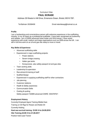 Curriculum Vitae
PAUL SCRASE
Address 39 Weston’s Hill Drive, Emersons Green, Bristol, BS16 7DF.
Tel Bahrain 35358408 Email relentlesspj@hotmail.co.uk
Profile
I am a hardworking and conscientious person with extensive experience in the scaffolding
industry. In my 30 years as a professional scaffolder, I have been recognised as trustworthy
and reliable. I am a CISRS advanced ticket holder and SG4 trained. I have varied
experience with small, medium and large organisations such as SGB across the UK. .I am
still in full time work on an oil and gas site ready to move or travel.
Key Skills & Experience
• Advanced scaffolding skills
• Experienced in major scaffolding projects:
• Power stations
• Severn bridge crossing
• Hallan gas tanks
• Koneycranes .also safety passport oil and gas sites
• Team working skills
• Leadership & supervision
• Recruitment & training of staff
• Scaffold Design
• Experienced in supplying scaffolding staff for other contractors
• Job planning
• Customer relations
• Health & Safety awareness
• Communication Skills
• Costing & quoting
Safety passport 722885 advanced CISRS 00437876/1
Employment History
Currently Employed Agora Training Middle East.
Training on Oil Rigs for Rowan and Noble Oil
Currently Holding
Huet sea survival training 23.09.14 to 24.09.2018
H2s Training 22.09.14 to 21.09.2017
Position held Lead Trainer
 