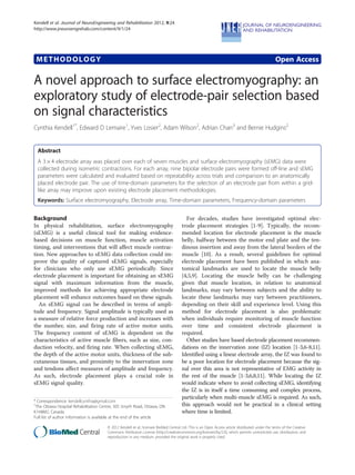 METHODOLOGY Open Access
A novel approach to surface electromyography: an
exploratory study of electrode-pair selection based
on signal characteristics
Cynthia Kendell1*
, Edward D Lemaire1
, Yves Losier2
, Adam Wilson2
, Adrian Chan3
and Bernie Hudgins2
Abstract
A 3 × 4 electrode array was placed over each of seven muscles and surface electromyography (sEMG) data were
collected during isometric contractions. For each array, nine bipolar electrode pairs were formed off-line and sEMG
parameters were calculated and evaluated based on repeatability across trials and comparison to an anatomically
placed electrode pair. The use of time-domain parameters for the selection of an electrode pair from within a grid-
like array may improve upon existing electrode placement methodologies.
Keywords: Surface electromyography, Electrode array, Time-domain parameters, Frequency-domain parameters
Background
In physical rehabilitation, surface electromyography
(sEMG) is a useful clinical tool for making evidence-
based decisions on muscle function, muscle activation
timing, and interventions that will affect muscle contrac-
tion. New approaches to sEMG data collection could im-
prove the quality of captured sEMG signals, especially
for clinicians who only use sEMG periodically. Since
electrode placement is important for obtaining an sEMG
signal with maximum information from the muscle,
improved methods for achieving appropriate electrode
placement will enhance outcomes based on these signals.
An sEMG signal can be described in terms of ampli-
tude and frequency. Signal amplitude is typically used as
a measure of relative force production and increases with
the number, size, and firing rate of active motor units.
The frequency content of sEMG is dependent on the
characteristics of active muscle fibers, such as size, con-
duction velocity, and firing rate. When collecting sEMG,
the depth of the active motor units, thickness of the sub-
cutaneous tissues, and proximity to the innervation zone
and tendons affect measures of amplitude and frequency.
As such, electrode placement plays a crucial role in
sEMG signal quality.
For decades, studies have investigated optimal elec-
trode placement strategies [1-9]. Typically, the recom-
mended location for electrode placement is the muscle
belly, halfway between the motor end plate and the ten-
dinous insertion and away from the lateral borders of the
muscle [10]. As a result, several guidelines for optimal
electrode placement have been published in which ana-
tomical landmarks are used to locate the muscle belly
[4,5,9]. Locating the muscle belly can be challenging
given that muscle location, in relation to anatomical
landmarks, may vary between subjects and the ability to
locate these landmarks may vary between practitioners,
depending on their skill and experience level. Using this
method for electrode placement is also problematic
when individuals require monitoring of muscle function
over time and consistent electrode placement is
required.
Other studies have based electrode placement recommen-
dations on the innervation zone (IZ) location [1-3,6-8,11].
Identified using a linear electrode array, the IZ was found to
be a poor location for electrode placement because the sig-
nal over this area is not representative of EMG activity in
the rest of the muscle [1-3,6,8,11]. While locating the IZ
would indicate where to avoid collecting sEMG, identifying
the IZ is in itself a time consuming and complex process,
particularly when multi-muscle sEMG is required. As such,
this approach would not be practical in a clinical setting
where time is limited.
* Correspondence: kendellcynthia@gmail.com
1
The Ottawa Hospital Rehabilitation Centre, 505 Smyth Road, Ottawa, ON
K1H8M2, Canada
Full list of author information is available at the end of the article
© 2012 Kendell et al.; licensee BioMed Central Ltd. This is an Open Access article distributed under the terms of the Creative
Commons Attribution License (http://creativecommons.org/licenses/by/2.0), which permits unrestricted use, distribution, and
reproduction in any medium, provided the original work is properly cited.
Kendell et al. Journal of NeuroEngineering and Rehabilitation 2012, 9:24
JNERJOURNAL OF NEUROENGINEERING
AND REHABILITATIONhttp://www.jneuroengrehab.com/content/9/1/24
 