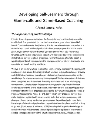 Developing Self-Learners through
Game-calls and Game-Based Coaching
Gérard Jones, MSc
The importance of practice-design
Prior to discussing communication, the foundations of practice-design mustbe
established. The question is do coaches know what a great player looks like?
Messi, Cristiano Ronaldo, Xavi, Iniesta, Scholes are a few obvious names but it is
essential as a coach to identify what it is about these players that makes them
great. If you cannotexplain this then you don’t know what you’reworking
towards. Withoutthis knowledge, a coach will be unable to providethe essential
skills that aid players to attain greatness. Having this vision of what a coach is
working towards willhelp produce the next generation of players that excite and
entertain, across all playing positions.
We live in an era now where football has seen so many changes in the game, with
goalkeepers like Neuer demonstrating high levels of technical excellence, bravery
and skill that perhaps not many keepers beforehim have demonstrated on the
world stage. So how do we develop these players? Well whatwe don’t do is train
them using lines and drills where they only makedecisions in an unchanging
environment. Unfortunately football for many years in England and in most
countries around the world has been shadowed by a belief that techniques must
be mastered firstbefore progressing into game-play situations (Cassidy, Jones, &
Potrac, 2009; Williams, Yates, & Ford, 2007) which only produces players that
make decisions (action) with no perception skills due to the environmentnot
changing, thus creating ineffective game players. Expert Footballers use their
knowledgeof situational probabilities to predict wherethe player and ball is likely
to go next (Ford, Yates, & Williams, 2010) by using their superior knowledgeto
control their eye movement to seek and pick up specific pieces of information
needed to respond quickly to the situation (Williams & Ford, 2008) based on
 