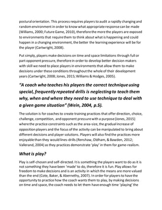 posturalorientation. This process requires players to audit a rapidly changing and
randomenvironment in order to know what appropriateresponsecan be made
(Williams, 2000; FutureGame, 2010), thereforethe morethe players are exposed
to environments that requirethem to think about what is happening and could
happen in a changing environment, the better the learning experience will be for
the player (Cartwright, 2008).
Put simply, players make decisions on time and space limitations through full or
part opponentpressure, thereforein order to develop better decision makers
with skill we need to place players in environments that allow them to make
decisions under these conditions throughoutthe wholeof their development
years (Cartwright, 2008; Jones, 2015; Williams & Hodges, 2005).
“A coach who teaches his players the correct techniqueusing
special, frequently repeated drills is neglectingto teach them
why, when and where they need to use technique to deal with
a given game situation” (Wein, 2004, p.5).
The solution is for coaches to create training practices that offer direction, choice,
challenge, competition, and opponent pressurewith a purpose(Jones, 2015)
wherethe practice constraints such as the area-size, the gradualincrease of
opposition players and the focus of the activity can be manipulated to bring about
different decisions and player solutions. Players will also find the practices more
enjoyablethan they would lines-drills (Renshaw, Oldham, & Bawden, 2012;
Vallerand, 2004) as they practices demonstrate ‘play’ in them for game-realism.
What is play?
Play is self-chosen and self-directed. Itis something the players want to do as it is
not something they havebeen ‘made’ to do, therefore it is fun. Play allows for
freedom to make decisions and is an activity in which the means are more valued
than the end (Cote, Baker, & Abernethy, 2007). In order for players to havethe
opportunity to practice how the coach wants them to play, by making decisions
on time and space, the coach needs to let them haveenough time ‘playing’ the
 