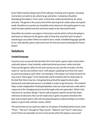 brain! With coaches doing mostof the talking in training and in games, shouting
instructions on what to do, whereto go and when. Instead weshould be
developing the players ‘inner voice’ so that they understand what to do, when
and why. The game is the assessmentof the learning that’s taken place during the
week, therefore as coaches we should be more observers during thegame to see
what has been performed well and what needs to be improved further.
How often do coaches use jargon or fancy buzz words which confusethe players,
and haveno relevance to the game-style of how they wantthe team to play? I
would argue very often! What we need to do is create a football language specific
to our club identity, game-style and vision for how we want to develop the future
player!
Solutions
Football language
Coaches must usewords that directly link to the team’s game-styleso that when
used with players, they instantly understand whatyou mean, when and why.
These words (game-calls) arenot only words you use, but the concept is for the
coach to ‘say less but achieve more’ with players speaking morethan the coach
by communicating to each other. For example, if the player can’t play forward, he
may shout“Start-again” to his teammate which instantly tells his teammate on
the ball that there may be a risk going forward butthe opportunity to play
backwards and retain possession is available in order to go forwards. This method
helps create independent thinking footballers that can make decisions with skill in
responseto the changing environmentthrough unity not separation. What is the
relevance to ‘practice-design’? Game-calls are game-specific words that make
reference to decisions that can be made only in game-situations therefore the
best way to teach game-calls and consequently game-understanding is to involve
players in game-like activities (Jones, 2015).
The words that can be used can relate to all aspects of football performance, from
“Press”, “No-turn” through to “Play-round”, “Balance” and “Two’s” with many
more! These are examples of one or two words which the players say to each
 