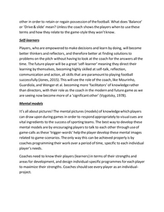 other in order to retain or regain possession of thefootball. What does ‘Balance’
or ‘Drive& slide’ mean? Unless the coach shows theplayers when to usethese
terms and how they relate to the game-style they won’tknow.
Self-learners
Players, who are empowered to make decisions and learn by doing, will become
better thinkers and reflectors, and therefore better at finding solutions to
problems on the pitch without having to look at the coach for the answers all the
time. The future player will be a great ‘self-learner’ meaning they direct their
learning by themselves, becoming highly skilled at self-talk, reflection,
communication and action, all skills that are paramountto playing football
successfully (Jones, 2015). This willsee the role of the coach, like Mourinho,
Guardiola, and Wenger et al. becoming more ‘facilitators’ of knowledgerather
than directors, with their role as the coach in the modern and future game as we
are seeing now become more of a ‘significantother’ (Vygotsky, 1978).
Mental models
It’s all about pictures!The mental pictures (models) of knowledgewhich players
can draw upon during games in order to respond appropriately to visualcues are
vital ingredients to the success of sporting teams. The best way to develop these
mental models are by encouraging players to talk to each other through useof
game-calls as these ‘trigger-words’ help the player develop these mental images
related to game-scenarios. Theonly way this can be achieved properly is by
coaches programming their work over a period of time, specific to each individual
player’s needs.
Coaches need to know their players (learners) in terms of their strengths and
areas for development, and design individual-specific programmes for each player
to maximize their strengths. Coaches should see every player as an individual-
project.
 
