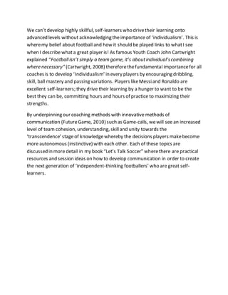 We can’t develop highly skillful, self-learners who drivetheir learning onto
advanced levels without acknowledging the importance of ‘individualism’. This is
wheremy belief about football and how it should be played links to whatI see
when I describe whata great player is! As famous Youth Coach John Cartwright
explained “Footballisn’t simply a team game, it’s aboutindividual’scombining
where necessary” (Cartwright, 2008) thereforethefundamental importancefor all
coaches is to develop ‘Individualism’ in every players by encouraging dribbling,
skill, ball mastery and passing variations. Players likeMessiand Ronaldo are
excellent self-learners; they drive their learning by a hunger to want to be the
best they can be, committing hours and hours of practice to maximizing their
strengths.
By underpinning our coaching methods with innovative methods of
communication (FutureGame, 2010) such as Game-calls, wewill see an increased
level of team cohesion, understanding, skilland unity towards the
‘transcendence’ stageof knowledgewhereby the decisions players makebecome
more autonomous (instinctive) with each other. Each of these topics are
discussed in more detail in my book “Let’s Talk Soccer” wherethere are practical
resources and session ideas on how to develop communication in order to create
the next generation of ‘independent-thinking footballers’ who are great self-
learners.
 