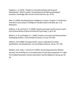 Vygotsky, L. S. (1978). "Chapter 6: Interaction between learning and
development". Mind in society: the developmentof higher psychological
processes. Cambridge, MA: Harvard University Press. pp. 79–91.
Wein, H. (2004). Developing GameIntelligence in Soccer. Chapter 1: Introduction:
How doesa soccer player’sintelligence manifest itself on the field, pp. 5-12.
Reedswain.
Williams, A. M. and Ford, P. R. (2008). Expertiseand expert performancein sport.
InternationalReview of Sportand Exercise Psychology, 1, pp.4–18.
Williams, A. M. and Hodges, N. J. (2005). Practice, instruction and skillacquisition:
Challenging tradition. Journalof SportsSciences, 23, pp. 637–650.
Williams, A.M. (2000). Perceptualskillin soccer: Implications for talent
identification and development. Journalof SportsSciences, 18, pp. 737-740.
Williams, A.M., Yates, I., & Ford, P.R. (2007). Structuring practicefor effective
learning: Are we failing our current generation of aspiring young players? In-sight:
The Football Association CoachesAssociation CoachesMagazine, Spring, pp. 50–
56.
 