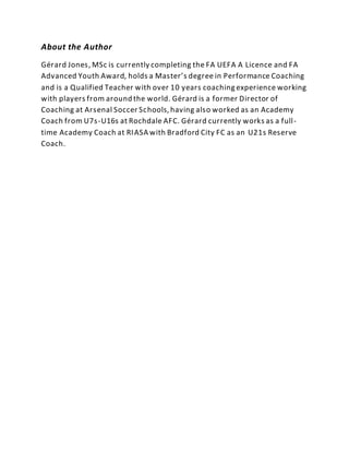 About the Author
Gérard Jones, MSc is currently completing the FA UEFA A Licence and FA
Advanced Youth Award, holds a Master’s degree in Performance Coaching
and is a Qualified Teacher with over 10 years coaching experience working
with players from around the world. Gérard is a former Director of
Coaching at Arsenal Soccer Schools, having also worked as an Academy
Coach from U7s-U16s at Rochdale AFC. Gérard currently works as a full-
time Academy Coach at RIASA with Bradford City FC as an U21s Reserve
Coach.
 
